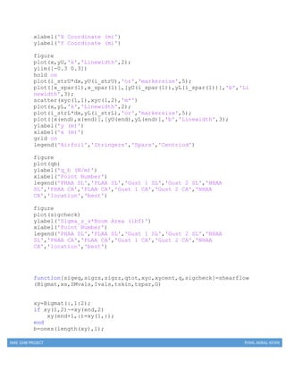 MAE 154B PROJECT RYAN, AGRAJ, KEVIN
xlabel('X Coordinate (m)')
ylabel('Y Coordinate (m)')
figure
plot(x,yU,'k','Linewidth',2);
ylim([-0.3 0.3])
hold on
plot(i_strU*dx,yU(i_strU),'or','markersize',5);
plot([x_spar(1),x_spar(1)],[yU(i_spar(1)),yL(i_spar(1))],'b','Li
newidth',3);
scatter(xyc(1,1),xyc(1,2),'m*')
plot(x,yL,'k','Linewidth',2);
plot(i_strL*dx,yL(i_strL),'or','markersize',5);
plot([x(end),x(end)],[yU(end),yL(end)],'b','Linewidth',3);
ylabel('y (m)')
xlabel('x (m)')
grid on
legend('Airfoil','Stringers','Spars','Centriod')
figure
plot(qb)
ylabel('q_b (N/m)')
xlabel('Point Number')
legend('PHAA SL','PLAA SL','Gust 1 SL','Gust 2 SL','NHAA
SL','PHAA CA','PLAA CA','Gust 1 CA','Gust 2 CA','NHAA
CA','location','best')
figure
plot(sigcheck)
ylabel('Sigma_z_s*Boom Area (lbf)')
xlabel('Point Number')
legend('PHAA SL','PLAA SL','Gust 1 SL','Gust 2 SL','NHAA
SL','PHAA CA','PLAA CA','Gust 1 CA','Gust 2 CA','NHAA
CA','location','best')
function[sigeq,sigzs,sigzz,qtot,xyc,xycent,q,sigcheck]=shearflow
(Bigmat,xs,SMvals,Ivals,tskin,tspar,G)
xy=Bigmat(:,1:2);
if xy(1,2)~=xy(end,2)
xy(end+1,:)=xy(1,:);
end
b=ones(length(xy),1);
 