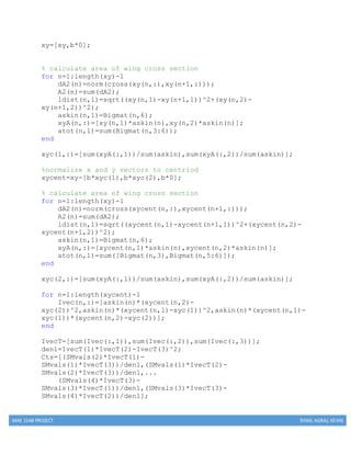 MAE 154B PROJECT RYAN, AGRAJ, KEVIN
xy=[xy,b*0];
% calculate area of wing cross section
for n=1:length(xy)-1
dA2(n)=norm(cross(xy(n,:),xy(n+1,:)));
A2(n)=sum(dA2);
ldist(n,1)=sqrt((xy(n,1)-xy(n+1,1))^2+(xy(n,2)-
xy(n+1,2))^2);
askin(n,1)=Bigmat(n,6);
xyA(n,:)=[xy(n,1)*askin(n),xy(n,2)*askin(n)];
atot(n,1)=sum(Bigmat(n,3:6));
end
xyc(1,:)=[sum(xyA(:,1))/sum(askin),sum(xyA(:,2))/sum(askin)];
%normalize x and y vectors to centriod
xycent=xy-[b*xyc(1),b*xyc(2),b*0];
% calculate area of wing cross section
for n=1:length(xy)-1
dA2(n)=norm(cross(xycent(n,:),xycent(n+1,:)));
A2(n)=sum(dA2);
ldist(n,1)=sqrt((xycent(n,1)-xycent(n+1,1))^2+(xycent(n,2)-
xycent(n+1,2))^2);
askin(n,1)=Bigmat(n,6);
xyA(n,:)=[xycent(n,1)*askin(n),xycent(n,2)*askin(n)];
atot(n,1)=sum([Bigmat(n,3),Bigmat(n,5:6)]);
end
xyc(2,:)=[sum(xyA(:,1))/sum(askin),sum(xyA(:,2))/sum(askin)];
for n=1:length(xycent)-1
Ivec(n,:)=[askin(n)*(xycent(n,2)-
xyc(2))^2,askin(n)*(xycent(n,1)-xyc(1))^2,askin(n)*(xycent(n,1)-
xyc(1))*(xycent(n,2)-xyc(2))];
end
IvecT=[sum(Ivec(:,1)),sum(Ivec(:,2)),sum(Ivec(:,3))];
den1=IvecT(1)*IvecT(2)-IvecT(3)^2;
Cts=[(SMvals(2)*IvecT(1)-
SMvals(1)*IvecT(3))/den1,(SMvals(1)*IvecT(2)-
SMvals(2)*IvecT(3))/den1,...
(SMvals(4)*IvecT(3)-
SMvals(3)*IvecT(1))/den1,(SMvals(3)*IvecT(3)-
SMvals(4)*IvecT(2))/den1];
 