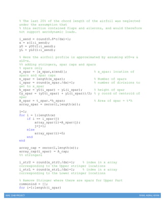 MAE 154B PROJECT RYAN, AGRAJ, KEVIN
% The last 20% of the chord length of the airfoil was neglected
under the assumption that
% this section contained flaps and ailerons, and would therefore
not support aerodynamic loads.
i_xend = round(0.8*c/dx)+1;
x = x(1:i_xend);
yU = yU0(1:i_xend);
yL = yL0(1:i_xend);
% Here the airfoil profile is approximated by assuming xU0=x &
xL0=x.
%% adding stringers, spar caps and spars
% spars only
x_spar = [x_spar,x(end)]; % x_spar: location of
spars and spar caps
n_spar = length(x_spar); % Number of spars
i_spar = round(x_spar./dx)+1; % number of divisions to
get to x_spar
h_spar = yU(i_spar) - yL(i_spar); % height of spar
Cy_spar = (yU(i_spar) + yL(i_spar))/2; % y coord of centroid of
spar
A_spar = t_spar.*h_spar; % Area of spar = t*h
array_spar = zeros(1,length(x));
j=1;
for i = 1:length(x)
if i == i_spar(j)
array_spar(i)=A_spar(j);
j=j+1;
else
array_spar(i)=0;
end
end
array_cap = zeros(1,length(x));
array_cap(i_spar) = A_cap;
%% stringers
i_strU = round(x_strU./dx)+1; % index in x array
corresponding to the Upper stringer locations
i_strL = round(x_strL./dx)+1; % index in x array
corresponding to the Lower stringer locations
% Remove Stringer where there are spars for Upper Part
commonind = [];
for i=1:length(i_spar)
 