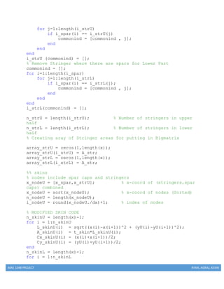MAE 154B PROJECT RYAN, AGRAJ, KEVIN
for j=1:length(i_strU)
if i_spar(i) == i_strU(j)
commonind = [commonind , j];
end
end
end
i_strU (commonind) = [];
% Remove Stringer where there are spars for Lower Part
commonind = [];
for i=1:length(i_spar)
for j=1:length(i_strL)
if i_spar(i) == i_strL(j);
commonind = [commonind , j];
end
end
end
i_strL(commonind) = [];
n_strU = length(i_strU); % Number of stringers in upper
half
n_strL = length(i_strL); % Number of stringers in lower
half
% Creating aray of Stringer areas for putting in Bigmatrix
array_strU = zeros(1,length(x));
array_strU(i_strU) = A_str;
array_strL = zeros(1,length(x));
array_strL(i_strL) = A_str;
%% skins
% nodes include spar caps and stringers
x_nodeU = [x_spar,x_strU]; % x-coord of (stringers,spar
caps) combined
x_nodeU = sort(x_nodeU); % x-coord of nodes (Sorted)
n_nodeU = length(x_nodeU);
i_nodeU = round(x_nodeU./dx)+1; % index of nodes
% MODIFIED SKIN CODE
n_skinU = length(x)-1;
for i = 1:n_skinU
L_skinU(i) = sqrt((x(i)-x(i+1))^2 + (yU(i)-yU(i+1))^2);
A_skinU(i) = t_skin*L_skinU(i);
Cx_skinU(i) = (x(i)+x(i+1))/2;
Cy_skinU(i) = (yU(i)+yU(i+1))/2;
end
n_skinL = length(x)-1;
for i = 1:n_skinL
 