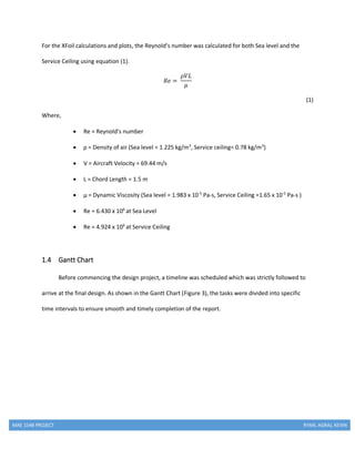 MAE 154B PROJECT RYAN, AGRAJ, KEVIN
For the XFoil calculations and plots, the Reynold’s number was calculated for both Sea level and the
Service Ceiling using equation (1).
𝑅𝑒 =
𝜌𝑉𝐿
𝜇
(1)
Where,
 Re = Reynold’s number
 ρ = Density of air (Sea level = 1.225 kg/m3
, Service ceiling= 0.78 kg/m3
)
 V = Aircraft Velocity = 69.44 m/s
 L = Chord Length = 1.5 m
 µ = Dynamic Viscosity (Sea level = 1.983 x 10-5
Pa-s, Service Ceiling =1.65 x 10-5
Pa-s )
 Re = 6.430 x 106
at Sea Level
 Re = 4.924 x 106
at Service Ceiling
1.4 Gantt Chart
Before commencing the design project, a timeline was scheduled which was strictly followed to
arrive at the final design. As shown in the Gantt Chart (Figure 3), the tasks were divided into specific
time intervals to ensure smooth and timely completion of the report.
 