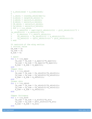 MAE 154B PROJECT RYAN, AGRAJ, KEVIN
% x_skinL(end) = x_nodeL(end);
%
% i_skinL = round(x_skinL/dx)+1;
% n_skinL = length(x_skinL)-1;
% L_skinL = zeros(1,n_skinL);
% A_skinL = zeros(1,n_skinL);
% Cx_skinL = zeros(1,n_skinL);
% Cy_skinL = zeros(1,n_skinL);
% for i = 1:n_skinL
% L_skinL(i) = sqrt((yL(i_skinL(i+1)) - yL(i_skinL(i)))^2 +
(x_skinL(i+1) - x_skinL(i))^2);
% A_skinL(i) = t_skin*L_skinL(i);
% Cx_skinL(i) = (x_skinL(i+1) + x_skinL(i))/2;
% Cy_skinL(i) = (yL(i_skinL(i+1)) + yL(i_skinL(i)))/2;
% end
%% centroid of the wing section
% initial value
Cx_sum = 0;
Cy_sum = 0;
A_sum = 0;
% spars
for i = 1:n_spar
Cx_sum = Cx_sum + x_spar(i)*A_spar(i);
Cy_sum = Cy_sum + Cy_spar(i)*A_spar(i);
A_sum = A_sum + A_spar(i);
end
%Upper Skin
for i = 1:n_skinU
Cx_sum = Cx_sum + Cx_skinU(i)*A_skinU(i);
Cy_sum = Cy_sum + Cy_skinU(i)*A_skinU(i);
A_sum = A_sum + A_skinU(i);
end
%Lower skin
for i = 1:n_skinL
Cx_sum = Cx_sum + Cx_skinL(i)*A_skinL(i);
Cy_sum = Cy_sum + Cx_skinL(i)*A_skinL(i);
A_sum = A_sum + A_skinL(i);
end
%Upper Stringers
for i = 1:n_strU
Cx_sum = Cx_sum + x_strU(i)*A_str;
Cy_sum = Cy_sum + yU(i_strU(i))*A_str;
A_sum = A_sum + A_str;
end
 