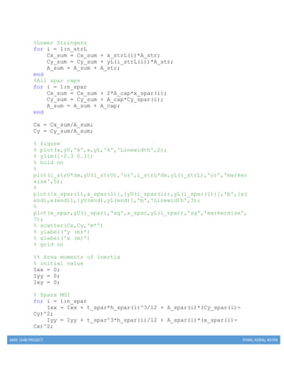 MAE 154B PROJECT RYAN, AGRAJ, KEVIN
%Lower Stringers
for i = 1:n_strL
Cx_sum = Cx_sum + x_strL(i)*A_str;
Cy_sum = Cy_sum + yL(i_strL(i))*A_str;
A_sum = A_sum + A_str;
end
%All spar caps
for i = 1:n_spar
Cx_sum = Cx_sum + 2*A_cap*x_spar(i);
Cy_sum = Cy_sum + A_cap*Cy_spar(i);
A_sum = A_sum + A_cap;
end
Cx = Cx_sum/A_sum;
Cy = Cy_sum/A_sum;
% figure
% plot(x,yU,'k',x,yL,'k','Linewidth',2);
% ylim([-0.3 0.3])
% hold on
%
plot(i_strU*dx,yU(i_strU),'or',i_strL*dx,yL(i_strL),'or','marker
size',5);
%
plot([x_spar(1),x_spar(1)],[yU(i_spar(1)),yL(i_spar(1))],'b',[x(
end),x(end)],[yU(end),yL(end)],'b','Linewidth',3);
%
plot(x_spar,yU(i_spar),'sg',x_spar,yL(i_spar),'sg','markersize',
7);
% scatter(Cx,Cy,'m*')
% ylabel('y (m)')
% xlabel('x (m)')
% grid on
%% Area moments of inertia
% initial value
Ixx = 0;
Iyy = 0;
Ixy = 0;
% Spars MOI
for i = 1:n_spar
Ixx = Ixx + t_spar*h_spar(i)^3/12 + A_spar(i)*(Cy_spar(i)-
Cy)^2;
Iyy = Iyy + t_spar^3*h_spar(i)/12 + A_spar(i)*(x_spar(i)-
Cx)^2;
 