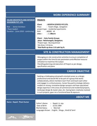 WORK EXPERIENCE SUMMARY
PROJECTS
Client : KEERTHI ESTATES PVT.LTD.
Place : hoodi village , bangalore
project type : residential apartments
BUA : 80000 sft
area :- : 1 .88acre
Client : Holy Family Groups
place : Nelamangala, Bangalore.
Project type :-Nursing School
Site Area: 2.0 Acres.
Total Built-up Area: 2.0 Lakh Sq.Ft.
ASLAM ARCHITECTS AND INTERIOR
DESIGNERS PVT. LTD.
Role : Senior Architect
( Team leader)
Duration : (June 2010 - continuing)
SITE & CONSTRUCTION MANAGEMENT
•Managing on-site construction activities to ensure completion of
project within the time & cost parameters and effective resource
utilisation to maximise the output.
•Handling planning and execution of Project as per design,•Handling planning and execution of Project as per design,
specification and plans
CAREER OBJECTIVE
Seeking a challenging and growth oriented career as a design
professional and would like to be part of a group that works
collaboratively, where members learn from and teach each other
and engage in a critical process. Career focused to strategic delivery
models on strong, innovative design synopsis and have specialized
design expertise in the areas of commercial and residential projects,
landscape design & master plan, etc. having been creatively involved
in such projects, gave me a functional base & exposure.
ABOUT ME
Father’s Name : Rapeti .b. raju
Date of Birth : 22.02.1984
Marital Status : Married
Languages Known : English , Telugu , Hindi & Tamil
Name : Rapeti Phani Kumar
 