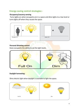 4
Energy-saving control strategies:-
Occupancy/vacancy sensing
Turns lights on when occupants are in a space and dims lights to a low level or
turns lights off when they vacate the space.
Personal dimming control
Gives occupants the ability to set the light levels.
Daylight harvesting:
Dims electric light when daylight is available to light the space.
Occupied: On Vacant: Off
Full On Dim
 