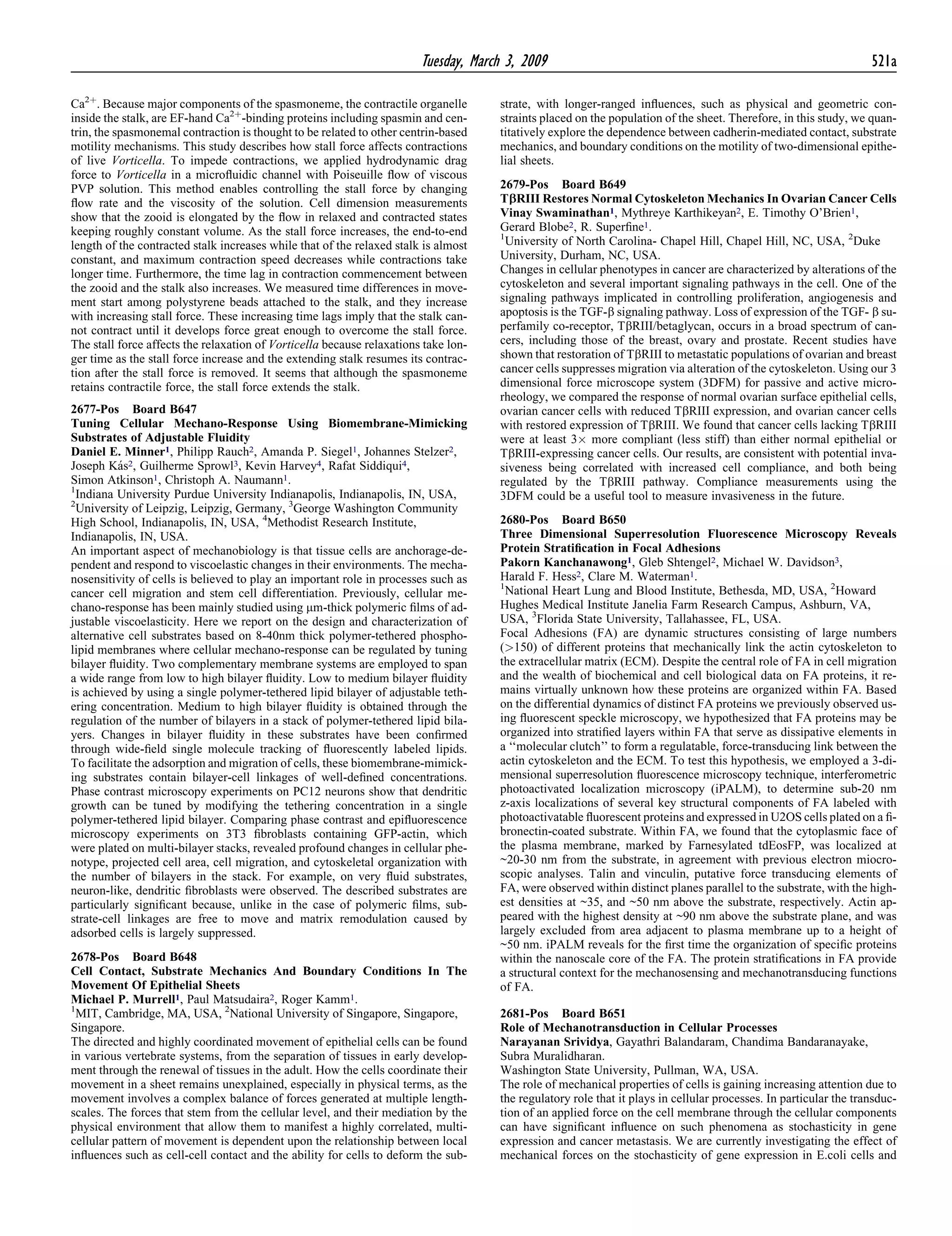 Ca2þ
. Because major components of the spasmoneme, the contractile organelle
inside the stalk, are EF-hand Ca2þ
-binding proteins including spasmin and cen-
trin, the spasmonemal contraction is thought to be related to other centrin-based
motility mechanisms. This study describes how stall force affects contractions
of live Vorticella. To impede contractions, we applied hydrodynamic drag
force to Vorticella in a microﬂuidic channel with Poiseuille ﬂow of viscous
PVP solution. This method enables controlling the stall force by changing
ﬂow rate and the viscosity of the solution. Cell dimension measurements
show that the zooid is elongated by the ﬂow in relaxed and contracted states
keeping roughly constant volume. As the stall force increases, the end-to-end
length of the contracted stalk increases while that of the relaxed stalk is almost
constant, and maximum contraction speed decreases while contractions take
longer time. Furthermore, the time lag in contraction commencement between
the zooid and the stalk also increases. We measured time differences in move-
ment start among polystyrene beads attached to the stalk, and they increase
with increasing stall force. These increasing time lags imply that the stalk can-
not contract until it develops force great enough to overcome the stall force.
The stall force affects the relaxation of Vorticella because relaxations take lon-
ger time as the stall force increase and the extending stalk resumes its contrac-
tion after the stall force is removed. It seems that although the spasmoneme
retains contractile force, the stall force extends the stalk.
2677-Pos Board B647
Tuning Cellular Mechano-Response Using Biomembrane-Mimicking
Substrates of Adjustable Fluidity
Daniel E. Minner1, Philipp Rauch2, Amanda P. Siegel1, Johannes Stelzer2,
Joseph Ka´s2, Guilherme Sprowl3, Kevin Harvey4, Rafat Siddiqui4,
Simon Atkinson1, Christoph A. Naumann1.
1
Indiana University Purdue University Indianapolis, Indianapolis, IN, USA,
2
University of Leipzig, Leipzig, Germany, 3
George Washington Community
High School, Indianapolis, IN, USA, 4
Methodist Research Institute,
Indianapolis, IN, USA.
An important aspect of mechanobiology is that tissue cells are anchorage-de-
pendent and respond to viscoelastic changes in their environments. The mecha-
nosensitivity of cells is believed to play an important role in processes such as
cancer cell migration and stem cell differentiation. Previously, cellular me-
chano-response has been mainly studied using mm-thick polymeric ﬁlms of ad-
justable viscoelasticity. Here we report on the design and characterization of
alternative cell substrates based on 8-40nm thick polymer-tethered phospho-
lipid membranes where cellular mechano-response can be regulated by tuning
bilayer ﬂuidity. Two complementary membrane systems are employed to span
a wide range from low to high bilayer ﬂuidity. Low to medium bilayer ﬂuidity
is achieved by using a single polymer-tethered lipid bilayer of adjustable teth-
ering concentration. Medium to high bilayer ﬂuidity is obtained through the
regulation of the number of bilayers in a stack of polymer-tethered lipid bila-
yers. Changes in bilayer ﬂuidity in these substrates have been conﬁrmed
through wide-ﬁeld single molecule tracking of ﬂuorescently labeled lipids.
To facilitate the adsorption and migration of cells, these biomembrane-mimick-
ing substrates contain bilayer-cell linkages of well-deﬁned concentrations.
Phase contrast microscopy experiments on PC12 neurons show that dendritic
growth can be tuned by modifying the tethering concentration in a single
polymer-tethered lipid bilayer. Comparing phase contrast and epiﬂuorescence
microscopy experiments on 3T3 ﬁbroblasts containing GFP-actin, which
were plated on multi-bilayer stacks, revealed profound changes in cellular phe-
notype, projected cell area, cell migration, and cytoskeletal organization with
the number of bilayers in the stack. For example, on very ﬂuid substrates,
neuron-like, dendritic ﬁbroblasts were observed. The described substrates are
particularly signiﬁcant because, unlike in the case of polymeric ﬁlms, sub-
strate-cell linkages are free to move and matrix remodulation caused by
adsorbed cells is largely suppressed.
2678-Pos Board B648
Cell Contact, Substrate Mechanics And Boundary Conditions In The
Movement Of Epithelial Sheets
Michael P. Murrell1, Paul Matsudaira2, Roger Kamm1.
1
MIT, Cambridge, MA, USA, 2
National University of Singapore, Singapore,
Singapore.
The directed and highly coordinated movement of epithelial cells can be found
in various vertebrate systems, from the separation of tissues in early develop-
ment through the renewal of tissues in the adult. How the cells coordinate their
movement in a sheet remains unexplained, especially in physical terms, as the
movement involves a complex balance of forces generated at multiple length-
scales. The forces that stem from the cellular level, and their mediation by the
physical environment that allow them to manifest a highly correlated, multi-
cellular pattern of movement is dependent upon the relationship between local
inﬂuences such as cell-cell contact and the ability for cells to deform the sub-
strate, with longer-ranged inﬂuences, such as physical and geometric con-
straints placed on the population of the sheet. Therefore, in this study, we quan-
titatively explore the dependence between cadherin-mediated contact, substrate
mechanics, and boundary conditions on the motility of two-dimensional epithe-
lial sheets.
2679-Pos Board B649
TbRIII Restores Normal Cytoskeleton Mechanics In Ovarian Cancer Cells
Vinay Swaminathan1, Mythreye Karthikeyan2, E. Timothy O’Brien1,
Gerard Blobe2, R. Superﬁne1.
1
University of North Carolina- Chapel Hill, Chapel Hill, NC, USA, 2
Duke
University, Durham, NC, USA.
Changes in cellular phenotypes in cancer are characterized by alterations of the
cytoskeleton and several important signaling pathways in the cell. One of the
signaling pathways implicated in controlling proliferation, angiogenesis and
apoptosis is the TGF-b signaling pathway. Loss of expression of the TGF- b su-
perfamily co-receptor, TbRIII/betaglycan, occurs in a broad spectrum of can-
cers, including those of the breast, ovary and prostate. Recent studies have
shown that restoration of TbRIII to metastatic populations of ovarian and breast
cancer cells suppresses migration via alteration of the cytoskeleton. Using our 3
dimensional force microscope system (3DFM) for passive and active micro-
rheology, we compared the response of normal ovarian surface epithelial cells,
ovarian cancer cells with reduced TbRIII expression, and ovarian cancer cells
with restored expression of TbRIII. We found that cancer cells lacking TbRIII
were at least 3Â more compliant (less stiff) than either normal epithelial or
TbRIII-expressing cancer cells. Our results, are consistent with potential inva-
siveness being correlated with increased cell compliance, and both being
regulated by the TbRIII pathway. Compliance measurements using the
3DFM could be a useful tool to measure invasiveness in the future.
2680-Pos Board B650
Three Dimensional Superresolution Fluorescence Microscopy Reveals
Protein Stratiﬁcation in Focal Adhesions
Pakorn Kanchanawong1, Gleb Shtengel2, Michael W. Davidson3,
Harald F. Hess2, Clare M. Waterman1.
1
National Heart Lung and Blood Institute, Bethesda, MD, USA, 2
Howard
Hughes Medical Institute Janelia Farm Research Campus, Ashburn, VA,
USA, 3
Florida State University, Tallahassee, FL, USA.
Focal Adhesions (FA) are dynamic structures consisting of large numbers
(>150) of different proteins that mechanically link the actin cytoskeleton to
the extracellular matrix (ECM). Despite the central role of FA in cell migration
and the wealth of biochemical and cell biological data on FA proteins, it re-
mains virtually unknown how these proteins are organized within FA. Based
on the differential dynamics of distinct FA proteins we previously observed us-
ing ﬂuorescent speckle microscopy, we hypothesized that FA proteins may be
organized into stratiﬁed layers within FA that serve as dissipative elements in
a ‘‘molecular clutch’’ to form a regulatable, force-transducing link between the
actin cytoskeleton and the ECM. To test this hypothesis, we employed a 3-di-
mensional superresolution ﬂuorescence microscopy technique, interferometric
photoactivated localization microscopy (iPALM), to determine sub-20 nm
z-axis localizations of several key structural components of FA labeled with
photoactivatable ﬂuorescent proteins and expressed in U2OS cells plated on a ﬁ-
bronectin-coated substrate. Within FA, we found that the cytoplasmic face of
the plasma membrane, marked by Farnesylated tdEosFP, was localized at
~20-30 nm from the substrate, in agreement with previous electron miocro-
scopic analyses. Talin and vinculin, putative force transducing elements of
FA, were observed within distinct planes parallel to the substrate, with the high-
est densities at ~35, and ~50 nm above the substrate, respectively. Actin ap-
peared with the highest density at ~90 nm above the substrate plane, and was
largely excluded from area adjacent to plasma membrane up to a height of
~50 nm. iPALM reveals for the ﬁrst time the organization of speciﬁc proteins
within the nanoscale core of the FA. The protein stratiﬁcations in FA provide
a structural context for the mechanosensing and mechanotransducing functions
of FA.
2681-Pos Board B651
Role of Mechanotransduction in Cellular Processes
Narayanan Srividya, Gayathri Balandaram, Chandima Bandaranayake,
Subra Muralidharan.
Washington State University, Pullman, WA, USA.
The role of mechanical properties of cells is gaining increasing attention due to
the regulatory role that it plays in cellular processes. In particular the transduc-
tion of an applied force on the cell membrane through the cellular components
can have signiﬁcant inﬂuence on such phenomena as stochasticity in gene
expression and cancer metastasis. We are currently investigating the effect of
mechanical forces on the stochasticity of gene expression in E.coli cells and
Tuesday, March 3, 2009 521a
 