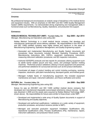 Professional Resume G. Alexander Chompff 
email: oldodgeboys@yahoo.com 
Ph. 714-800-0549 
SYNOPSIS 
My professional background encompasses an eclectic range of disciplines in the medical device 
and equipment industry. With an emphasis on ISO 9001 and ISO 13485 Quality Management 
System (QMS) requirements, I’ve demonstrated strong engineering and management skills in 
functional areas such as Manufacturing, Quality, Operations, and production line support. 
EXPERIENCE 
NOBLES MEDICAL TECHNOLOGY (NMT) Fountain Valley, CA Sep 2009 – Apr 2014 
Manager, Manufacturing and Operations (also acting QE) 
Nobles Medical Technology is a small medical device company that develops and 
manufactures cardiovascular suture delivery catheters. My responsibilities in this ISO 9001 
and ISO 13485 certified company were highly diverse and hands-on in the areas of 
Manufacturing Engineering, Operations Management, and Quality Engineering support. 
• Generated and implemented Manufacturing and Quality System documents and 
procedures; these documents included Standard Operating Procedures (SOP), 
Manufacturing Instructions (MI), CAPA’s, equipment maintenance instructions, 
measuring instrument calibration procedures, and QC inspection instructions. 
• Authored IQ/OQ/PQ protocols and test reports for processes utilizing equipment such 
as sterile barrier sealers (pouch and tray), ovens, and prototype injection molding 
machines. Performed product validations utilizing in-house equipment and personnel, 
and performed validations for out-sourced services such as EO product sterilization. 
• Coordinated all stages of product handling and control including purchasing, receiving, 
inspection, stockroom, pilot plant manufacturing, discrepant goods, and finished goods. 
• Managed multiple facets of manufacturing equipment; this included equipment 
maintenance and repair, instrument calibration, and fixture verification and control. 
SUTURA, Inc. Fountain Valley, CA Jan 2000 – Sep 2009 
Manager, Manufacturing Engineering (also acting QE) 
Sutura Inc was an ISO-9001 and ISO 13485 certified medical device company that 
developed and manufactured disposable suture-based arteriotomy closure devices. Sutura 
was dissolved in 2009 and the assets were acquired by Nobles Medical Technology (NMT, 
shown above). My responsibilities for Sutura were similar to those shown under NMT. 
• Developed and implemented a wide array of Quality System documents in support of 
Manufacturing and Quality objectives. 
• Developed and performed qualifications / validations on a wide variety of equipment, 
production processes, and product revisions (similar to NMT). 
• Managed and executed production equipment Installation Qualifications (IQ), 
Operational Qualifications (OQ), Process Qualifications (PQ), maintenance, repairs, 
instrument calibrations, and production fixture control. 
_________________________________________________________________________________________________________ 
v 1.4 G. Alexander Chompff 
 