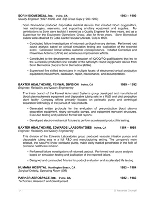 SORIN BIOMEDICAL, Inc. Irvine, CA 1993 – 1999 
Quality Engineer (1997-1999), and Eqt Group Supv (1993-1997) 
Sorin Biomedical produced disposable medical devices that included blood oxygenators, 
heat exchangers, reservoirs, and supporting ancillary equipment and supplies. My 
contributions to Sorin were twofold: I served as a Quality Engineer for three years, and as a 
Supervisor for the Equipment Operations Group, also for three years. Sorin Biomedical 
assets were obtained by Cobe Cardiovascular (Arvada, CO) in 1999. 
• Conducted failure investigations of returned cardiopulmonary devices. Performed root 
cause analysis based on clinical simulation testing and duplication of the reported 
event. Generated formal written customer correspondence. Initiated Corrective and 
Preventive Actions (CAPA) and continuous improvement efforts. 
• Contributed to the development and execution of IQ/OQ/PQ qualifications that led to 
the successful production line transfer of the Monolyth Blood Oxygenator device from 
Sorin Biomedica (Italy) to Sorin Biomedical (USA). 
• Supervised five skilled technicians in multiple facets of electromechanical production 
equipment procurement, calibration, repair, maintenance, and documentation. 
BAXTER HEALTHCARE, FENWAL DIVISION Irvine, CA 1989 – 1992 
Engineer, Reliability and Quality Engineering 
The Irvine branch of the Fenwal Automated Systems group developed and manufactured 
blood plasmapheresis equipment and disposable tubing sets in a R&D and pilot production 
plant facility. Company efforts primarily focused on peristaltic pump and centrifugal 
separation technology in the pursuit of new products. 
• Generated written protocols for the evaluation of pre-production blood plasma 
separation equipment, rotary peristaltic pumps, and equipment transport structures. 
Executed testing and published formal test reports. 
• Developed electro-mechanical fixtures to perform accelerated product life testing. 
BAXTER HEALTHCARE, EDWARDS LAABORATOIES Irvine, CA 1984 – 1989 
Engineer, Reliability and Quality Engineering 
This division of the Edwards Laboratories group produced vascular infusion pumps and 
disposable tubing sets in a full R&D and manufacturing setting. The company's main 
product, the AccuPro linear peristaltic pump, made early market penetration in the field of 
precision healthcare infusion. 
• Performed failure investigations of returned product. Performed root cause analysis 
based on simulation testing and duplication of the reported failure. 
• Designed and constructed fixtures for product evaluation and accelerated life testing. 
HUMANA HOSPITAL Huntington Beach, CA 1983 – 1984 
Surgical Orderly, Operating Room (OR) 
PARKER AEROSPACE, Inc. Irvine, CA 1982 – 1983 
Technician, Research and Development 
_________________________________________________________________________________________________________ 
v 1.4 G. Alexander Chompff 
 