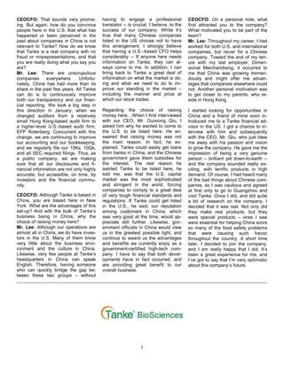 3
CEOCFO: That sounds very promis-
ing. But again, how do you convince
people here in the U.S. that what has
happened or been perceived in the
past about companies in China is not
relevant to Tanke? How do we know
that Tanke is a real company with no
fraud or misrepresentations, and that
you are really doing what you say you
are?
Mr. Lee: There are unscrupulous
companies everywhere. Unfortu-
nately, China has had more than its
share in the past few years. All Tanke
can do is to continuously improve
both our transparency and our finan-
cial reporting. We took a big step in
this direction in January, when we
changed auditors from a relatively
small Hong Kong-based audit firm to
a higher-level U.S.-based audit firm,
EFP Rotenberg. Concurrent with this
change, we are continuing to improve
our accounting and our bookkeeping,
and we regularly file our 10Ks, 10Qs,
and all SEC required filings. Thus, as
a public company, we are making
sure that all our disclosures and fi-
nancial information are not only highly
accurate, but accessible, on time, by
investors and the financial commu-
nity.
CEOCFO: Although Tanke is based in
China, you are based here in New
York. What are the advantages of this
set-up? And with the bulk of Tanke’s
business being in China, why the
choice of raising money here?
Mr. Lee: Although our operations are
almost all in China, we do have inves-
tors in the U.S. Many of them know
very little about the business envi-
ronment and the culture in China.
Likewise, very few people at Tanke’s
headquarters in China can speak
English. Therefore, having someone
who can quickly bridge the gap be-
tween these two groups – without
having to engage a professional
translator -- is crucial, I believe, to the
success of our company. While it’s
true that many Chinese companies
listed in the US choose not to have
this arrangement, I strongly believe
that having a U.S.–based CFO helps
considerably -- If anyone here needs
information on Tanke, they can al-
ways come to me. In addition, I can
bring back to Tanke a great deal of
information on what the market is do-
ing and what we need to do to im-
prove our standing in the market –
including the manner and price at
which our stock trades.
Regarding the choice of raising
money here…When I first interviewed
with our CEO, Mr. Guixiong Qiu, I
asked him why he wanted to come to
the U.S. to be listed here. He an-
swered that raising money was not
the main reason. In fact, he ex-
plained, Tanke could easily get loans
from banks in China, and the Chinese
government gave them subsidies for
the interest. The real reason he
wanted Tanke to be listed here, he
told me, was that the U.S. capital
market was the most sophisticated
and stringent in the world, forcing
companies to comply to a great deal
of very tough financial standards and
regulations. If Tanke could get listed
in the U.S., he said, our reputation
among customers in China, which
was very good at the time, would ap-
preciate still further. Likewise, gov-
ernment officials in China would view
us in the greatest possible light, and
continue to award us the advantages
and benefits we currently enjoy as a
government-certified high-tech com-
pany. I have to say that both devel-
opments have in fact occurred, and
are providing great benefit to our
overall business.
CEOCFO: On a personal note, what
first attracted you to the company?
What motivated you to be part of the
team?
Mr. Lee: Throughout my career, I had
worked for both U.S. and international
companies, but never for a Chinese
company. Toward the end of my ten-
ure with my last employer, Dimen-
sional Merchandising, it occurred to
me that China was growing tremen-
dously and might offer me advan-
tages that companies elsewhere could
not. Another personal motivation was
to get closer to my parents, who re-
side in Hong Kong.
I started looking for opportunities in
China and a friend of mine soon in-
troduced me to a Tanke financial ad-
visor in the US. I got a chance to in-
terview with him and subsequently
with the CEO, Mr. Qiu, who just blew
me away with his passion and vision
to grow the company. He gave me the
impression of being a very genuine
person – brilliant yet down-to-earth --
and the company sounded really ex-
citing, with terrific products in high
demand. Of course, I had heard many
of the bad things about Chinese com-
panies, so I was cautious and agreed
at first only to go to Guangzhou and
visit Tanke. Once I did, and did quite
a bit of research on the company, I
decided that it was real. Not only did
they make real products, but they
were special products – ones I saw
were essential for helping China solve
so many of the food safety problems
that were causing such havoc
throughout the country. A short time
later, I decided to join the company,
and I am really happy that I did. It’s
been a great experience for me, and
I’ve got to say that I’m very optimistic
about this company’s future.
 