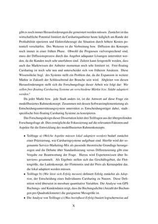 gibt es noch immer Herausforderungen die gemeistert werden m¨ussen. Zun¨achst ist das
wirtschaftliche Potential limitiert da Carsharinganbieter heute lediglich am Rande der
Proﬁtabilit¨at operieren und Elektrofahrzeuge die Situation durch h¨ohere Kosten po-
tentiell versch¨arfen. Des Weiteren ist die Verbreitung bzw. Diffusion des Konzepts
noch immer in einer fr¨uhen Phase. Obwohl die Prognosen vielversprechend sind,
muss der Diffusionsprozess durch das Angebot ad¨aquater L¨osungen unterst¨utzt wer-
den, da die Kunden noch sehr unerfahren sind. Zuletzt kann festgestellt werden, dass
auch das Marktwissen der Anbieter momentan noch sehr limitiert ist. Free-ﬂoating
Carsharing ist noch sehr neu und unterscheidet sich von fr¨uheren Ans¨atzen. Diese
Wissensl¨ucke bzgl. des Systems stellt ein Problem dar, da die Expansion in weitere
M¨arkte in Zukunft der Schl¨usseltrend der Branche sein wird. Abgleitet von diesen
Herausforderungen stellt sich die Forschungsfrage dieser Arbeit wie folgt dar: Wie
sollen free-ﬂoating Carsharing Systeme an verschiedene M¨arkte bzw. St¨adte adaptiert
werden?
Da jeder Markt bzw. jede Stadt anders ist, ist die Antwort auf diese Frage ein
modellbasiertes Rahmenkonzept. Zusammen mit dessen Softwareimplementierung als
Entscheidungsunterst¨utzungssystem unterst¨utzt es Entscheidungstr¨ager dabei, stadt-
speziﬁsche free-ﬂoating Carsharing Systeme zu konzipieren.
Das Forschungsdesign dieser Dissertation leitet drei Teilfragen aus der ¨ubergreifenden
Forschungsfrage ab. Dies erm¨oglicht die Fokussierung auf die relevanten Faktoren und
Aspekte f¨ur die Entwicklung des modellbasierten Rahmenkonzepts.
• Teilfrage a) (Welche Aspekte m¨ussen lokal adaptiert werden) bedarf zun¨achst
einer Pr¨azisierung, wie Carsharingsysteme aufgebaut sind. Hierf¨ur wird der so-
genannte Service-Marketing-Mix als passende theoretische Grundlage herange-
zogen und die Debatte ¨uber Standardisierung versus Differenzierung gibt eine
Vorgabe zur Beantwortung der Frage. Hierzu wird Expertenwissen ¨uber In-
terviews gesammelt. Als Ergebnis stellen sich das Gesch¨aftsgebiet, die Flot-
tengr¨oße, das Ladenkonzept, der Flottenmix und der Preis als Kernaspekte dar,
die lokal adaptiert werden m¨ussen.
• Teilfrage b) (Wie l¨asst sich Erfolg messen) deﬁniert Erfolg zun¨achst als Adop-
tion, der Entscheidung eines Individuums Carsharing zu Nutzen. Diese Deﬁ-
nition wird ¨ubersetzt in messbare quantitative Variablen. Die Analyse von GPS
Buchungs- und Kundendaten zeigt, dass die Buchungsdichte (Anzahl der Buchun-
gen pro Quadratkilometer) die geeignetste Messgr¨oße ist.
• Die Analyse von Teilfrage c) (Was beeinﬂusst Erfolg) basiert logischerweise auf
X
 