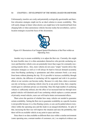 84 CHAPTER 4. DEVELOPMENT OF THE MODEL-BASED FRAMEWORK
Unfortunately, transfers are costly and potentially ecologically questionable and there-
fore relocation strategies might not be an ideal solution to ensure availability. This
will surely change in future when electric cars might have to be transferred back from
charging hubs or when autonomous vehicles become reality but nevertheless, such re-
location strategies exceed the focus of this dissertation.
Figure 4.9: Illustration of an Unequal Spatial Distribution of the Fleet within an
Operating Area
Another way to ensure availability is to adjust the ﬂeet size. Currently, this might
be more feasible since it is often automakers themselves who provide carsharing ser-
vices and therefore vehicle costs are potentially lower than wages for constantly reoc-
curring transfer drives. Also, more vehicles do not cause ”empty” transfer drives like
relocation strategies as well as it will always be hard to forecast demand accurately
since free-ﬂoating carsharing is spontaneous and often customers book a car away
from home without planning the trip. If it is possible to increase availability through
more vehicles, the diffusion of carsharing will be supported and with it its positive
effects to our societies can become reality. Because it is only then, when a customer
can rely on having a carsharing vehicle close by at any point in time, that a majority
would agree to substitute private car ownership. Once this high number of carsharing
vehicles is sufﬁciently utilized, also the effect of an increased land use through more
parked vehicles will diminish and if one carsharing vehicle replaces a certain amount
of privately owned vehicles, more cars will lead to better environmental effects.
There arises the question of whether how many vehicles are needed to guarantee
certain availability. Setting the ﬂeet size to guarantee availability at a speciﬁc location
is not possible because it is a free-ﬂoating system, so cars can be parked almost every-
where within the operating area and this leads to an unequal distribution. In spite of
that, increasing the ﬂeet size will improve the situation and raise the probability, that
there will be an available vehicle at any point in space and time.
Since there is no data available on different ﬂeet sizes within a similar environment
(same operating area, constant number of customers, etc.) no empirical evidence can
 