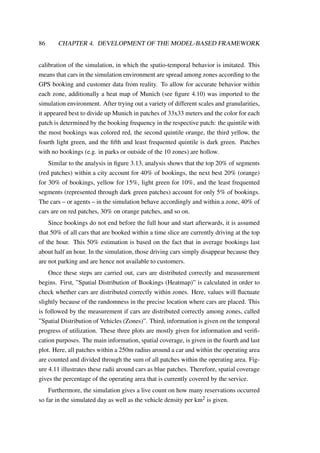 86 CHAPTER 4. DEVELOPMENT OF THE MODEL-BASED FRAMEWORK
calibration of the simulation, in which the spatio-temporal behavior is imitated. This
means that cars in the simulation environment are spread among zones according to the
GPS booking and customer data from reality. To allow for accurate behavior within
each zone, additionally a heat map of Munich (see ﬁgure 4.10) was imported to the
simulation environment. After trying out a variety of different scales and granularities,
it appeared best to divide up Munich in patches of 33x33 meters and the color for each
patch is determined by the booking frequency in the respective patch: the quintile with
the most bookings was colored red, the second quintile orange, the third yellow, the
fourth light green, and the ﬁfth and least frequented quintile is dark green. Patches
with no bookings (e.g. in parks or outside of the 10 zones) are hollow.
Similar to the analysis in ﬁgure 3.13, analysis shows that the top 20% of segments
(red patches) within a city account for 40% of bookings, the next best 20% (orange)
for 30% of bookings, yellow for 15%, light green for 10%, and the least frequented
segments (represented through dark green patches) account for only 5% of bookings.
The cars – or agents – in the simulation behave accordingly and within a zone, 40% of
cars are on red patches, 30% on orange patches, and so on.
Since bookings do not end before the full hour and start afterwards, it is assumed
that 50% of all cars that are booked within a time slice are currently driving at the top
of the hour. This 50% estimation is based on the fact that in average bookings last
about half an hour. In the simulation, those driving cars simply disappear because they
are not parking and are hence not available to customers.
Once these steps are carried out, cars are distributed correctly and measurement
begins. First, ”Spatial Distribution of Bookings (Heatmap)” is calculated in order to
check whether cars are distributed correctly within zones. Here, values will ﬂuctuate
slightly because of the randomness in the precise location where cars are placed. This
is followed by the measurement if cars are distributed correctly among zones, called
”Spatial Distribution of Vehicles (Zones)”. Third, information is given on the temporal
progress of utilization. These three plots are mostly given for information and veriﬁ-
cation purposes. The main information, spatial coverage, is given in the fourth and last
plot. Here, all patches within a 250m radius around a car and within the operating area
are counted and divided through the sum of all patches within the operating area. Fig-
ure 4.11 illustrates these radii around cars as blue patches. Therefore, spatial coverage
gives the percentage of the operating area that is currently covered by the service.
Furthermore, the simulation gives a live count on how many reservations occurred
so far in the simulated day as well as the vehicle density per km2 is given.
 