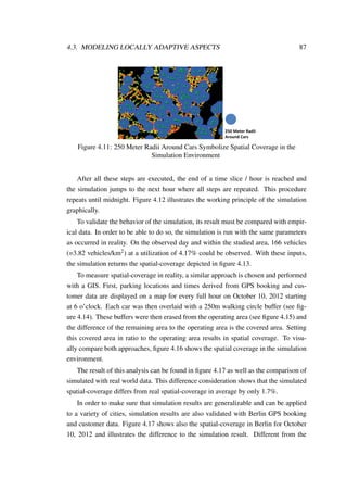 4.3. MODELING LOCALLY ADAPTIVE ASPECTS 87
250 Meter Radii
Around Cars
Figure 4.11: 250 Meter Radii Around Cars Symbolize Spatial Coverage in the
Simulation Environment
After all these steps are executed, the end of a time slice / hour is reached and
the simulation jumps to the next hour where all steps are repeated. This procedure
repeats until midnight. Figure 4.12 illustrates the working principle of the simulation
graphically.
To validate the behavior of the simulation, its result must be compared with empir-
ical data. In order to be able to do so, the simulation is run with the same parameters
as occurred in reality. On the observed day and within the studied area, 166 vehicles
(=3.82 vehicles/km2) at a utilization of 4.17% could be observed. With these inputs,
the simulation returns the spatial-coverage depicted in ﬁgure 4.13.
To measure spatial-coverage in reality, a similar approach is chosen and performed
with a GIS. First, parking locations and times derived from GPS booking and cus-
tomer data are displayed on a map for every full hour on October 10, 2012 starting
at 6 o’clock. Each car was then overlaid with a 250m walking circle buffer (see ﬁg-
ure 4.14). These buffers were then erased from the operating area (see ﬁgure 4.15) and
the difference of the remaining area to the operating area is the covered area. Setting
this covered area in ratio to the operating area results in spatial coverage. To visu-
ally compare both approaches, ﬁgure 4.16 shows the spatial coverage in the simulation
environment.
The result of this analysis can be found in ﬁgure 4.17 as well as the comparison of
simulated with real world data. This difference consideration shows that the simulated
spatial-coverage differs from real spatial-coverage in average by only 1.7%.
In order to make sure that simulation results are generalizable and can be applied
to a variety of cities, simulation results are also validated with Berlin GPS booking
and customer data. Figure 4.17 shows also the spatial-coverage in Berlin for October
10, 2012 and illustrates the difference to the simulation result. Different from the
 