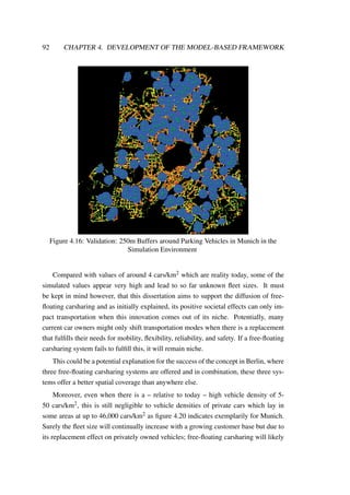 92 CHAPTER 4. DEVELOPMENT OF THE MODEL-BASED FRAMEWORK
Figure 4.16: Validation: 250m Buffers around Parking Vehicles in Munich in the
Simulation Environment
Compared with values of around 4 cars/km2 which are reality today, some of the
simulated values appear very high and lead to so far unknown ﬂeet sizes. It must
be kept in mind however, that this dissertation aims to support the diffusion of free-
ﬂoating carsharing and as initially explained, its positive societal effects can only im-
pact transportation when this innovation comes out of its niche. Potentially, many
current car owners might only shift transportation modes when there is a replacement
that fulﬁlls their needs for mobility, ﬂexibility, reliability, and safety. If a free-ﬂoating
carsharing system fails to fulﬁll this, it will remain niche.
This could be a potential explanation for the success of the concept in Berlin, where
three free-ﬂoating carsharing systems are offered and in combination, these three sys-
tems offer a better spatial coverage than anywhere else.
Moreover, even when there is a – relative to today – high vehicle density of 5-
50 cars/km2, this is still negligible to vehicle densities of private cars which lay in
some areas at up to 46,000 cars/km2 as ﬁgure 4.20 indicates exemplarily for Munich.
Surely the ﬂeet size will continually increase with a growing customer base but due to
its replacement effect on privately owned vehicles; free-ﬂoating carsharing will likely
 