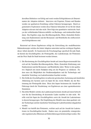 derselben Deﬁnition von Erfolg und somit werden Erfolgsfaktoren als Determi-
nanten der Adoption deﬁniert. Interviews mit Experten, Firmen und Kunden
werden zur qualitativen Ermittlung solcher Faktoren herangezogen. Durch ar-
gumentative Exploration werden diese Faktoren beleuchtet ob sie f¨ur die lokale
Adaption relevant sind oder nicht. Dem folgt eine quantitative statistische Anal-
yse der verbleibenden Faktoren mithilfe von Buchungs- und strukturellen Stadt-
daten. Das Ergebnis zeigt, dass Bev¨olkerungsdichte, Miete, Zentralit¨at (Entfer-
nung zum Stadtzentrum) und die Restaurant- und Hoteldichte die einﬂussreich-
sten Erfolgsfaktoren sind.
Basierend auf diesen Ergebnissen erfolgt die Entwicklung des modellbasierten
Rahmenkonzepts welches die lokale Adaption unterst¨utzt und das wichtigste Ergebnis
dieser Arbeit darstellt. Es beantwortet die Forschungsfrage speziﬁsch f¨ur jede Stadt,
da hiermit das Gesch¨aftsgebiet, die Flottengr¨oße, das Ladenkonzept, der Flottenmix
und der Preis Stadt f¨ur Stadt bestimmt werden k¨onnen.
1. Die Bestimmung des Gesch¨aftsgebiets beruht auf einem Regressionsmodell das
sich auf die Variablen Bev¨olkerungsdichte, Miete, Zentralit¨at (Entfernung zum
Stadtzentrum) und die Restaurant- und Hoteldichte st¨utzt. Weiter ist der qualita-
tive Abgleich mit einem Stadtplan n¨otig um die Prognose zu validieren. Zu-
dem muss die M¨oglichkeit des Straßenrandparkens und die Technologie und
r¨aumliche Verteilung von Ladeinfrastruktur beachtet werden.
2. Die Gr¨oße des Gesch¨aftsgebiets ist neben der gew¨unschten Auslastung und r¨aumlichen
Abdeckung des Systems auch ein Input f¨ur das zweite Modell, das der Bes-
timmung der Flottengr¨oße dient. Diese drei Inputs bestimmen die Anzahl der
Fahrzeuge durch die Verarbeitung von Ergebnissen aus einer agentenbasierten
Simulation.
3. Das dritte Modell, welches das Ladekonzept bestimmt, beruht auf einem Schwell-
wert f¨ur die Entscheidung ob dezentrales Laden machbar ist oder nicht. Hi-
erf¨ur wird der Input des Gesch¨aftsgebiets sowie die Anzahl der Ladestationen
in diesem herangezogen. Die Empfehlung des Modells muss dann qualitativ mit
der Technologie und der r¨aumlichen Verteilung der Ladeinfrastruktur abgeglichen
werden.
4. Modell vier betrifft den Flottenmix, welcher auch auf der Anzahl der Ladesta-
tionen im Gesch¨aftsgebiet beruht. Zudem muss ein potentielles strategisches
oder regulatorisches Minimum an Elektrofahrzeugen ber¨ucksichtigt werden. Der
XI
 