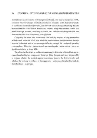 96 CHAPTER 4. DEVELOPMENT OF THE MODEL-BASED FRAMEWORK
month there is a considerable customer growth which is very hard to incorporate. Fifth,
consumer behavior changes constantly as diffusion proceeds. Sixth, there are a variety
of technical issues (vehicle problems, data network unavailability) inﬂuencing the data
that are unknown to the author. Finally and seventh, many other external factors like
public holidays, weather, marketing activities, etc. inﬂuence booking behavior and
therefore the ﬂeet size alone cannot be singled out.
Comparing the same area, at the same time and day requires a long observation
period which leads ﬁrst of all to a relatively small database, falsiﬁed trends through
seasonal inﬂuences, and an even stronger inﬂuence through the continually growing
customer base. Therefore, also such analyses result in point clouds with no clear rela-
tionships similarly to ﬁgure 4.21.
Therefore, further trials in reality are necessary to determine which effects an in-
creased availability has on customer behavior. Only through such tests it is possible
to evaluate whether the a priori approach developed leads to the desired results and
whether the working hypothesis of this approach – an increased availability leads to
more bookings – is correct.
 