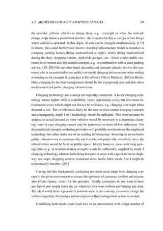4.3. MODELING LOCALLY ADAPTIVE ASPECTS 99
the provider collects vehicles to charge them, e.g. overnight or when the state-of-
charge drops below a predeﬁned number. An example for this is car2go in San Diego
where a depot is operated. In this depot, 30 cars can be charged simultaneously. [137]
In future, this could furthermore involve charging infrastructure which is installed in
company parking houses (being underutilized at night), hotels (being underutilized
during the day), shopping centers, park+ride garages, etc. which could enable cus-
tomer involvement also for central concepts, e.g. in combination with a valet parking
service. [29, 205] On the other hand, decentralized concepts already involve the cus-
tomer who is incentivized to use public (on-street) charging infrastructure when ending
a booking as for example it is practice at DriveNow [159] or Multicity [165] in Berlin.
Here, charging by the ﬂeet management should be the exceptional case and also relies
on decentralized public charging infrastructure.
Charging technology and concept are logically connected. A faster charging tech-
nology means higher vehicle availability, lower opportunity costs, but also more in-
frastructure costs which might not always be necessary, e.g. charging over night when
demand is low. This would most likely be the case in most central charging concepts
and consequently, mode 1 or 2 technology should be sufﬁcient. This however must be
adapted to actual demand as more vehicles would be necessary to compensate charg-
ing times in case charging cannot only be performed in times of low utilization. For
decentralized concepts carsharing providers will probably not determine the employed
technology but rather make use of an existing infrastructure. Investing in an exclusive
public infrastructure is economically not feasible and politically unrealistic since the
infrastructure would be built on public space. Ideally however, areas with long park-
ing times (e.g. in residential areas at night) would be sufﬁciently supplied by mode 2
charging technology whereas in booking hotspots or areas with a quick turnover (high-
way rest stops, shopping centers, restaurant areas, trafﬁc hubs) mode 3 or 4 might be
economically feasible. [205]
Having laid this background, carsharing providers must adapt their charging con-
cept to the given environment to ensure the optimum of customer comfort and reason-
able efforts (hence: costs) for the provider. Ideally, customers do not want to have
any hassle and simply leave the car wherever they want without performing any duty.
The ideal world from a provider’s point-of-view is the contrary, customers charge the
vehicles regularly themselves and no expensive ﬂeet management action is needed.
Combining both ideals could work best in an environment with a high number of
 