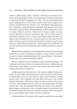 100 CHAPTER 4. DEVELOPMENT OF THE MODEL-BASED FRAMEWORK
publicly available charging stations. Customers could still go to their desired desti-
nation and the parking space in front of the charging station could be reward enough
to compensate the effort for plugging in the vehicle. Thus, the potentially disadvan-
tageous charging process is cost neutral for customer and provider and might even be
attractive and beneﬁcial for the customer in areas with otherwise high parking pres-
sure. Furthermore, centralized charging is potentially disadvantageous for providers
as they have to invest in depots, charging technology, and ﬂeet management to realize
the concept. Moreover, each time a vehicle has to be charged, variable costs occur
since the vehicle has to be driven to and from the depot. Also in case the customer is
incentivized to bring the vehicle to a depot, which might be shared with other insti-
tutions to keep investments low, this is still more expensive as the incentive must be
higher to convince customers to perform the transfer drive to a depot or to go to a depot
to pick up a vehicle rather than simply take a vehicle from the street. Furthermore, the
necessary transfer from and to the depot also limits availability and hence increases the
ﬂeet size.
Different from the operating area or the determination of the ﬂeet size, the charging
concept does not need to be optimized according to a success indicator since there
are only two options (central/decentralized) with a clear preference to decentralized
charging since it ﬁts customer and provider needs best.
However, it might not always be possible to employ decentralized charging. The
consideration above shows that the environment/city must have a sufﬁcient charging
station density, which depends on the area of the operating area and the number of
charging stations that are contained in it.
Another potential local inﬂuential factor is the respective employed charging tech-
nology. Up to now, public infrastructure almost exclusively consists of mode 2 charg-
ers and providers do not have many choices to adapt to local technology. In future
however, mode 3 and 4 technology will surely diffuse and become a part of public
charging infrastructure. Ideally, these chargers are placed according to the previous
discussion - slower charging at locations where cars naturally park longer, fast charg-
ing in hot-spots. Here, the technological effect that more vehicles can be charged (as
quicker chargers are employed) in areas with higher demand (hot-spots) leads to the
conclusion that ideally the infrastructure should be distributed evenly in the operating
area to ensure ﬂexibility and proximity to customers’ destinations.
An inﬂuential factor for the choice of the charging concept that does not depend
 