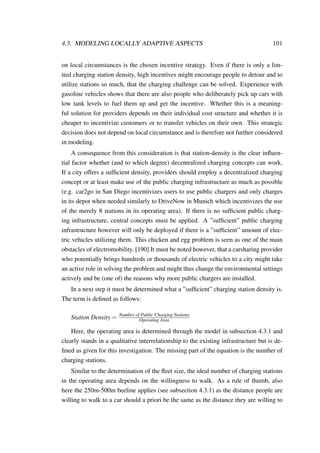 4.3. MODELING LOCALLY ADAPTIVE ASPECTS 101
on local circumstances is the chosen incentive strategy. Even if there is only a lim-
ited charging station density, high incentives might encourage people to detour and to
utilize stations so much, that the charging challenge can be solved. Experience with
gasoline vehicles shows that there are also people who deliberately pick up cars with
low tank levels to fuel them up and get the incentive. Whether this is a meaning-
ful solution for providers depends on their individual cost structure and whether it is
cheaper to incentivize customers or to transfer vehicles on their own. This strategic
decision does not depend on local circumstance and is therefore not further considered
in modeling.
A consequence from this consideration is that station-density is the clear inﬂuen-
tial factor whether (and to which degree) decentralized charging concepts can work.
If a city offers a sufﬁcient density, providers should employ a decentralized charging
concept or at least make use of the public charging infrastructure as much as possible
(e.g. car2go in San Diego incentivizes users to use public chargers and only charges
in its depot when needed similarly to DriveNow in Munich which incentivizes the use
of the merely 8 stations in its operating area). If there is no sufﬁcient public charg-
ing infrastructure, central concepts must be applied. A ”sufﬁcient” public charging
infrastructure however will only be deployed if there is a ”sufﬁcient” amount of elec-
tric vehicles utilizing them. This chicken and egg problem is seen as one of the main
obstacles of electromobility. [190] It must be noted however, that a carsharing provider
who potentially brings hundreds or thousands of electric vehicles to a city might take
an active role in solving the problem and might thus change the environmental settings
actively and be (one of) the reasons why more public chargers are installed.
In a next step it must be determined what a ”sufﬁcient” charging station density is.
The term is deﬁned as follows:
Station Density = Number of Public Charging Stations
Operating Area
Here, the operating area is determined through the model in subsection 4.3.1 and
clearly stands in a qualitative interrelationship to the existing infrastructure but is de-
ﬁned as given for this investigation. The missing part of the equation is the number of
charging stations.
Similar to the determination of the ﬂeet size, the ideal number of charging stations
in the operating area depends on the willingness to walk. As a rule of thumb, also
here the 250m-500m beeline applies (see subsection 4.3.1) as the distance people are
willing to walk to a car should a priori be the same as the distance they are willing to
 