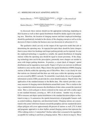 4.3. MODELING LOCALLY ADAPTIVE ASPECTS 103
Station Density = Number of Public Charging Stations
Operating Area ≥ 3stations
km2 ⇒ Decentralized
Station Density = Number of Public Charging Stations
Operating Area < 3stations
km2 ⇒ Central
As discussed, these stations should use the appropriate technology depending on
their location as well as their spatial distribution should be ideally equal in the operat-
ing area. Therefore, the location of charging stations and their employed technology
should be qualitatively included in the choice of the charging concept as well as in the
decision of where to deﬁne the business area (see discussion in subsection 4.3.1).
The qualitative check can rely on the output of the regression model that aids in
determining the operating area. In expected hot-spots there should be faster chargers
than in areas where less bookings and longer parking periods can be expected. In case
the employed technology is regarded as suitable, the spatial distribution of charging
stations within the operating area should be equal to ensure proximity. If the charg-
ing technology does not ﬁt this prescription, potentially more chargers are needed in
areas with longer parking durations. In practice, a visual check of chargers’ spatial
distribution can be regarded as most useful. Figure 4.23 gives an overview on different
methods to carry out this check. Map a) shows the spatial distribution of RWE charging
stations in Berlin within the operating area of DriveNow. Here, it can clearly be seen
that stations are clustered and that there are wide areas within the operating area that
are not covered by RWE’s network. To extend this visual check, the use of geographic
information systems (GIS) can provide for a more detailed analysis. Map b) shows the
application of the standard distance to the Berlin data. This statistic provides a sum-
mary measure of charging station distribution around their center. This is similar to the
way a standard deviation measures the distribution of data values around the statistical
mean. Here a circle polygon is drawn centered on the mean and with a radius equal
to one standard distance, covering ca. 68% of all stations. Another way of using a
GIS to measure and depict spatial distribution is the standard deviation ellipse as illus-
trated in map c). It summarizes the spatial characteristics of geographic features such
as central tendency, dispersion, and directional trends. Charging stations are concen-
trated in the center with fewer features toward the periphery and one standard deviation
ellipse polygon will cover approximately 68 percent of stations as well. [73] A third
and pragmatic approach is to draw buffers around charging stations that represent the
325m walking circle (= 3 stations/km2) beeline radius that is assumed to be regarded as
acceptable for walking to and from a charging station. This is shown in map d). These
 