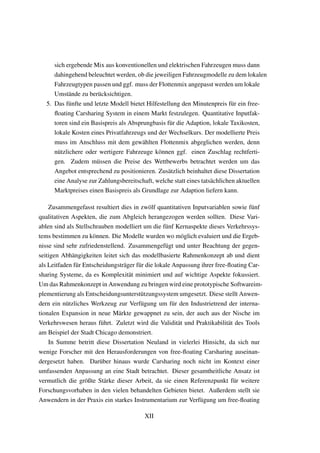 sich ergebende Mix aus konventionellen und elektrischen Fahrzeugen muss dann
dahingehend beleuchtet werden, ob die jeweiligen Fahrzeugmodelle zu dem lokalen
Fahrzeugtypen passen und ggf. muss der Flottenmix angepasst werden um lokale
Umst¨ande zu ber¨ucksichtigen.
5. Das f¨unfte und letzte Modell bietet Hilfestellung den Minutenpreis f¨ur ein free-
ﬂoating Carsharing System in einem Markt festzulegen. Quantitative Inputfak-
toren sind ein Basispreis als Absprungbasis f¨ur die Adaption, lokale Taxikosten,
lokale Kosten eines Privatfahrzeugs und der Wechselkurs. Der modellierte Preis
muss im Anschluss mit dem gew¨ahlten Flottenmix abgeglichen werden, denn
n¨utzlichere oder wertigere Fahrzeuge k¨onnen ggf. einen Zuschlag rechtferti-
gen. Zudem m¨ussen die Preise des Wettbewerbs betrachtet werden um das
Angebot entsprechend zu positionieren. Zus¨atzlich beinhaltet diese Dissertation
eine Analyse zur Zahlungsbereitschaft, welche statt eines tats¨achlichen aktuellen
Marktpreises einen Basispreis als Grundlage zur Adaption liefern kann.
Zusammengefasst resultiert dies in zw¨olf quantitativen Inputvariablen sowie f¨unf
qualitativen Aspekten, die zum Abgleich herangezogen werden sollten. Diese Vari-
ablen sind als Stellschrauben modelliert um die f¨unf Kernaspekte dieses Verkehrssys-
tems bestimmen zu k¨onnen. Die Modelle wurden wo m¨oglich evaluiert und die Ergeb-
nisse sind sehr zufriedenstellend. Zusammengef¨ugt und unter Beachtung der gegen-
seitigen Abh¨angigkeiten leitet sich das modellbasierte Rahmenkonzept ab und dient
als Leitfaden f¨ur Entscheidungstr¨ager f¨ur die lokale Anpassung ihrer free-ﬂoating Car-
sharing Systeme, da es Komplexit¨at minimiert und auf wichtige Aspekte fokussiert.
Um das Rahmenkonzept in Anwendung zu bringen wird eine prototypische Softwareim-
plementierung als Entscheidungsunterst¨utzungssystem umgesetzt. Diese stellt Anwen-
dern ein n¨utzliches Werkzeug zur Verf¨ugung um f¨ur den Industrietrend der interna-
tionalen Expansion in neue M¨arkte gewappnet zu sein, der auch aus der Nische im
Verkehrswesen heraus f¨uhrt. Zuletzt wird die Validit¨at und Praktikabilit¨at des Tools
am Beispiel der Stadt Chicago demonstriert.
In Summe betritt diese Dissertation Neuland in vielerlei Hinsicht, da sich nur
wenige Forscher mit den Herausforderungen von free-ﬂoating Carsharing auseinan-
dergesetzt haben. Dar¨uber hinaus wurde Carsharing noch nicht im Kontext einer
umfassenden Anpassung an eine Stadt betrachtet. Dieser gesamtheitliche Ansatz ist
vermutlich die gr¨oßte St¨arke dieser Arbeit, da sie einen Referenzpunkt f¨ur weitere
Forschungsvorhaben in den vielen behandelten Gebieten bietet. Außerdem stellt sie
Anwendern in der Praxis ein starkes Instrumentarium zur Verf¨ugung um free-ﬂoating
XII
 