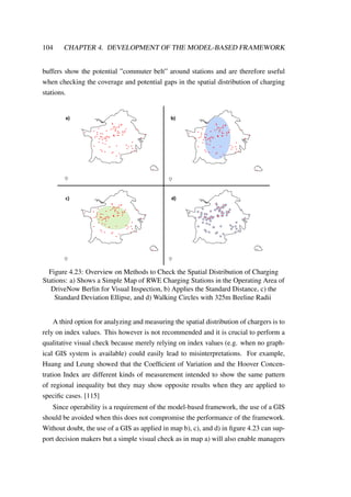 104 CHAPTER 4. DEVELOPMENT OF THE MODEL-BASED FRAMEWORK
buffers show the potential ”commuter belt” around stations and are therefore useful
when checking the coverage and potential gaps in the spatial distribution of charging
stations.
a) b)
c) d)
Figure 4.23: Overview on Methods to Check the Spatial Distribution of Charging
Stations: a) Shows a Simple Map of RWE Charging Stations in the Operating Area of
DriveNow Berlin for Visual Inspection, b) Applies the Standard Distance, c) the
Standard Deviation Ellipse, and d) Walking Circles with 325m Beeline Radii
A third option for analyzing and measuring the spatial distribution of chargers is to
rely on index values. This however is not recommended and it is crucial to perform a
qualitative visual check because merely relying on index values (e.g. when no graph-
ical GIS system is available) could easily lead to misinterpretations. For example,
Huang and Leung showed that the Coefﬁcient of Variation and the Hoover Concen-
tration Index are different kinds of measurement intended to show the same pattern
of regional inequality but they may show opposite results when they are applied to
speciﬁc cases. [115]
Since operability is a requirement of the model-based framework, the use of a GIS
should be avoided when this does not compromise the performance of the framework.
Without doubt, the use of a GIS as applied in map b), c), and d) in ﬁgure 4.23 can sup-
port decision makers but a simple visual check as in map a) will also enable managers
 