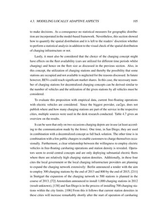 4.3. MODELING LOCALLY ADAPTIVE ASPECTS 105
to make decisions. As a consequence no statistical measures for geographic distribu-
tion are incorporated in the model-based framework. Nevertheless, this section showed
how to quantify the spatial distribution and it is left to the readers’ discretion whether
to perform a statistical analysis in addition to the visual check of the spatial distribution
of charging infrastructure or not.
Lastly, it must also be considered that the choice of the charging concept might
have effects on the ﬂeet availability (cars are utilized for different time periods whilst
charging) and hence on the ﬂeet size as discussed in the previous section. Also, in
this concept, the utilization of charging stations and thereby the possibility that some
stations are occupied and not available is neglected for the reasons discussed. In future
however, BEVs could reach signiﬁcant market shares. In this case, the necessary num-
ber of charging stations for decentralized charging concepts can be derived similar to
the number of vehicles and the utilization of the given stations by all vehicles must be
considered.
To evaluate this proposition with empirical data, current free-ﬂoating operations
with electric vehicles are considered. Since the biggest provider, car2go, does not
publish where and how many charging stations are part of the service in the respective
cities, multiple sources were used in the desk research conducted. Table 4.7 gives an
overview on the results.
It can be seen that only on two occasions charging depots are in use (at least accord-
ing to the communication made by the ﬁrms). One time, in San Diego, they are used
in combination with a decentralized concept as fall back solution. The other time is in
combination with a few public chargers to enable customers to charge themselves occa-
sionally. Furthermore, a clear relationship between the willingness to employ electric
vehicles in free-ﬂoating carsharing operations and station density is revealed. Opera-
tors seem to avoid central concepts and are only deploying substantial electric ﬂeets
where there are relatively high charging station densities. Additionally, in these four
cites the local government or the local charging infrastructure providers are planning
to expand the charging network extensively: Berlin announced a tender with the aim
to employ 300 charging stations by the end of 2013 and 800 by the end of 2015, [211]
in Stuttgart the expansion of the charging network to 500 stations is planned in the
course of 2013, [72] Amsterdam announced to install 1,000 charging stations in 2012
(result unknown), [138] and San Diego is in the process of installing 700 charging sta-
tions within the city limits. [106] From this it follows that current station densities in
these cities will increase remarkably shortly after the start of operation of carsharing
 