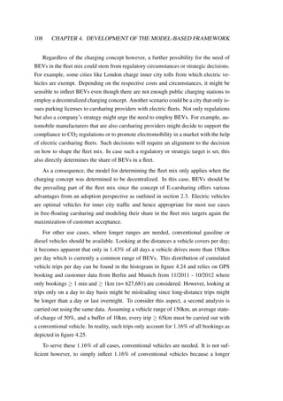 108 CHAPTER 4. DEVELOPMENT OF THE MODEL-BASED FRAMEWORK
Regardless of the charging concept however, a further possibility for the need of
BEVs in the ﬂeet mix could stem from regulatory circumstances or strategic decisions.
For example, some cities like London charge inner city tolls from which electric ve-
hicles are exempt. Depending on the respective costs and circumstances, it might be
sensible to inﬂeet BEVs even though there are not enough public charging stations to
employ a decentralized charging concept. Another scenario could be a city that only is-
sues parking licenses to carsharing providers with electric ﬂeets. Not only regulations
but also a company’s strategy might urge the need to employ BEVs. For example, au-
tomobile manufacturers that are also carsharing providers might decide to support the
compliance to CO2 regulations or to promote electromobility in a market with the help
of electric carsharing ﬂeets. Such decisions will require an alignment to the decision
on how to shape the ﬂeet mix. In case such a regulatory or strategic target is set, this
also directly determines the share of BEVs in a ﬂeet.
As a consequence, the model for determining the ﬂeet mix only applies when the
charging concept was determined to be decentralized. In this case, BEVs should be
the prevailing part of the ﬂeet mix since the concept of E-carsharing offers various
advantages from an adoption perspective as outlined in section 2.3. Electric vehicles
are optimal vehicles for inner city trafﬁc and hence appropriate for most use cases
in free-ﬂoating carsharing and modeling their share in the ﬂeet mix targets again the
maximization of customer acceptance.
For other use cases, where longer ranges are needed, conventional gasoline or
diesel vehicles should be available. Looking at the distances a vehicle covers per day;
it becomes apparent that only in 1.43% of all days a vehicle drives more than 150km
per day which is currently a common range of BEVs. This distribution of cumulated
vehicle trips per day can be found in the histogram in ﬁgure 4.24 and relies on GPS
booking and customer data from Berlin and Munich from 11/2011 - 10/2012 where
only bookings ≥ 1 min and ≥ 1km (n= 627,681) are considered. However, looking at
trips only on a day to day basis might be misleading since long-distance trips might
be longer than a day or last overnight. To consider this aspect, a second analysis is
carried out using the same data. Assuming a vehicle range of 150km, an average state-
of-charge of 50%, and a buffer of 10km, every trip ≥ 65km must be carried out with
a conventional vehicle. In reality, such trips only account for 1.16% of all bookings as
depicted in ﬁgure 4.25.
To serve these 1.16% of all cases, conventional vehicles are needed. It is not suf-
ﬁcient however, to simply inﬂeet 1.16% of conventional vehicles because a longer
 