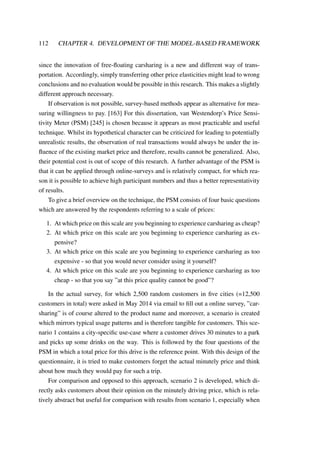112 CHAPTER 4. DEVELOPMENT OF THE MODEL-BASED FRAMEWORK
since the innovation of free-ﬂoating carsharing is a new and different way of trans-
portation. Accordingly, simply transferring other price elasticities might lead to wrong
conclusions and no evaluation would be possible in this research. This makes a slightly
different approach necessary.
If observation is not possible, survey-based methods appear as alternative for mea-
suring willingness to pay. [163] For this dissertation, van Westendorp’s Price Sensi-
tivity Meter (PSM) [245] is chosen because it appears as most practicable and useful
technique. Whilst its hypothetical character can be criticized for leading to potentially
unrealistic results, the observation of real transactions would always be under the in-
ﬂuence of the existing market price and therefore, results cannot be generalized. Also,
their potential cost is out of scope of this research. A further advantage of the PSM is
that it can be applied through online-surveys and is relatively compact, for which rea-
son it is possible to achieve high participant numbers and thus a better representativity
of results.
To give a brief overview on the technique, the PSM consists of four basic questions
which are answered by the respondents referring to a scale of prices:
1. At which price on this scale are you beginning to experience carsharing as cheap?
2. At which price on this scale are you beginning to experience carsharing as ex-
pensive?
3. At which price on this scale are you beginning to experience carsharing as too
expensive - so that you would never consider using it yourself?
4. At which price on this scale are you beginning to experience carsharing as too
cheap - so that you say ”at this price quality cannot be good”?
In the actual survey, for which 2,500 random customers in ﬁve cities (=12,500
customers in total) were asked in May 2014 via email to ﬁll out a online survey, ”car-
sharing” is of course altered to the product name and moreover, a scenario is created
which mirrors typical usage patterns and is therefore tangible for customers. This sce-
nario 1 contains a city-speciﬁc use-case where a customer drives 30 minutes to a park
and picks up some drinks on the way. This is followed by the four questions of the
PSM in which a total price for this drive is the reference point. With this design of the
questionnaire, it is tried to make customers forget the actual minutely price and think
about how much they would pay for such a trip.
For comparison and opposed to this approach, scenario 2 is developed, which di-
rectly asks customers about their opinion on the minutely driving price, which is rela-
tively abstract but useful for comparison with results from scenario 1, especially when
 