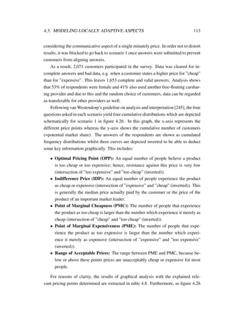 4.3. MODELING LOCALLY ADAPTIVE ASPECTS 113
considering the communicative aspect of a single minutely price. In order not to distort
results, it was blocked to go back to scenario 1 once answers were submitted to prevent
customers from aligning answers.
As a result, 2,071 customers participated in the survey. Data was cleared for in-
complete answers and bad data, e.g. when a customer states a higher price for ”cheap”
than for ”expensive”. This leaves 1,653 complete and valid answers. Analysis shows
that 53% of respondents were female and 41% also used another free-ﬂoating carshar-
ing provider and due to this and the random choice of customers, data can be regarded
as transferable for other providers as well.
Following van Westendorp’s guideline on analysis and interpretation [245], the four
questions asked in each scenario yield four cumulative distributions which are depicted
schematically for scenario 1 in ﬁgure 4.26. In this graph, the x-axis represents the
different price points whereas the y-axis shows the cumulative number of customers
(=potential market share). The answers of the respondents are shown as cumulated
frequency distributions whilst three curves are depicted inverted to be able to deduct
some key information graphically. This includes:
• Optimal Pricing Point (OPP): An equal number of people believe a product
is too cheap or too expensive; hence, resistance against this price is very low
(intersection of ”too expensive” and ”too cheap” (inverted)).
• Indifference Price (IDP): An equal number of people experience the product
as cheap or expensive (intersection of ”expensive” and ”cheap” (inverted)). This
is generally the median price actually paid by the customer or the price of the
product of an important market leader.
• Point of Marginal Cheapness (PMC): The number of people that experience
the product as too cheap is larger than the number which experience it merely as
cheap (intersection of ”cheap” and ”too cheap” (inverted)).
• Point of Marginal Expensiveness (PME): The number of people that expe-
rience the product as too expensive is larger than the number which experi-
ence it merely as expensive (intersection of ”expensive” and ”too expensive”
(inverted)).
• Range of Acceptable Prices: The range between PME and PMC, because be-
low or above these points prices are unacceptably cheap or expensive for most
people.
For reasons of clarity, the results of graphical analysis with the explained rele-
vant pricing points determined are extracted in table 4.8. Furthermore, as ﬁgure 4.26
 