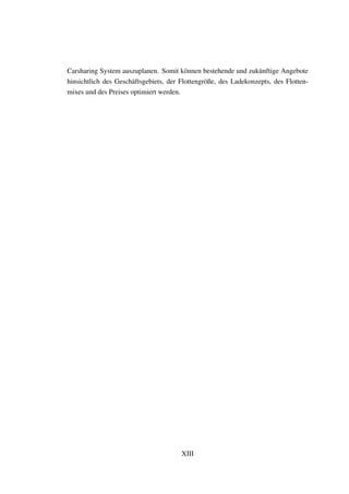 Carsharing System auszuplanen. Somit k¨onnen bestehende und zuk¨unftige Angebote
hinsichtlich des Gesch¨aftsgebiets, der Flottengr¨oße, des Ladekonzepts, des Flotten-
mixes und des Preises optimiert werden.
XIII
 