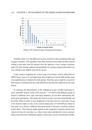 116 CHAPTER 4. DEVELOPMENT OF THE MODEL-BASED FRAMEWORK
0
50
100
150
200
250
300
350
400
450
500
0 1 2 3 4 5 6 7 8 9 10 11 12 14 15 17 18 19 20 >
20
NumberofUsers
Number of Trips per Month
Figure 4.29: System Usage of Analyzed Customers
Similarly, there is no big difference in price sensitivity when comparing older and
younger customers. The hypothesis that older customers have better incomes and are
willing to pay more must be rejected since the opposite is true, younger customers
under 25 years (mostly students and potentially low earning young professionals) are
even willing to pay slightly more for the service.
Lastly, analysis regarding the system usage of customers reveals indeed that the
OPP of heavy users is 5 cent higher than that of light users but the IDP and the range
of acceptable prices is identical for both groups. Therefore, price might be a reason for
little usage of carsharing but the small differences hint that this might not be the main
reason.
In summary, the determination of the willingness-to-pay revealed interesting re-
sults, especially analysis results from scenario 1. It is shown that different groups in
respect to different cities, ages, and usage frequency, do not show substantially dif-
ferent price perceptions. This makes the analysis results even more generalizable and
powerful. When it comes to local adaptation of the price level in a next step, it is up
to the decision maker to rely on the current market price of 0.30 EUR per minute as
base price or to choose a different base price based on the price sensitivity analysis
results above. This decision might depend on the competitive situation and the indi-
vidual cost base of a provider, e.g. when a lower price and therefore more customers
help to maximize the contribution margin, a lower price can be economically feasible.
 