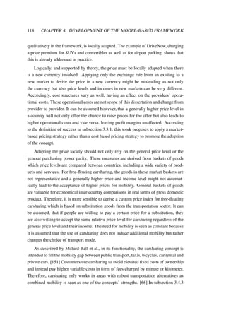 118 CHAPTER 4. DEVELOPMENT OF THE MODEL-BASED FRAMEWORK
qualitatively in the framework, is locally adapted. The example of DriveNow, charging
a price premium for SUVs and convertibles as well as for airport parking, shows that
this is already addressed in practice.
Logically, and supported by theory, the price must be locally adapted when there
is a new currency involved. Applying only the exchange rate from an existing to a
new market to derive the price in a new currency might be misleading as not only
the currency but also price levels and incomes in new markets can be very different.
Accordingly, cost structures vary as well, having an effect on the providers’ opera-
tional costs. These operational costs are not scope of this dissertation and change from
provider to provider. It can be assumed however, that a generally higher price level in
a country will not only offer the chance to raise prices for the offer but also leads to
higher operational costs and vice versa, leaving proﬁt margins unaffected. According
to the deﬁnition of success in subsection 3.3.1, this work proposes to apply a market-
based pricing strategy rather than a cost based pricing strategy to promote the adoption
of the concept.
Adapting the price locally should not only rely on the general price level or the
general purchasing power parity. These measures are derived from baskets of goods
which price levels are compared between countries, including a wide variety of prod-
ucts and services. For free-ﬂoating carsharing, the goods in these market baskets are
not representative and a generally higher price and income level might not automat-
ically lead to the acceptance of higher prices for mobility. General baskets of goods
are valuable for economical inter-country comparisons in real terms of gross domestic
product. Therefore, it is more sensible to derive a custom price index for free-ﬂoating
carsharing which is based on substitution goods from the transportation sector. It can
be assumed, that if people are willing to pay a certain price for a substitution, they
are also willing to accept the same relative price level for carsharing regardless of the
general price level and their income. The need for mobility is seen as constant because
it is assumed that the use of carsharing does not induce additional mobility but rather
changes the choice of transport mode.
As described by Millard-Ball et al., in its functionality, the carsharing concept is
intended to ﬁll the mobility gap between public transport, taxis, bicycles, car rental and
private cars. [151] Customers use carsharing to avoid elevated ﬁxed costs of ownership
and instead pay higher variable costs in form of fees charged by minute or kilometer.
Therefore, carsharing only works in areas with robust transportation alternatives as
combined mobility is seen as one of the concepts’ strengths. [66] In subsection 3.4.3
 