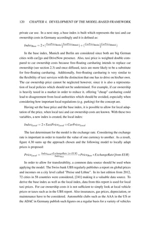 120 CHAPTER 4. DEVELOPMENT OF THE MODEL-BASED FRAMEWORK
private car use. In a next step, a base index is built which represents the taxi and car
ownership costs in Germany accordingly and it is deﬁned as:
IndexBase = 2∗(TaxiPriceBerlin+TaxiPriceMunich
2 )+(CarPriceBerlin+CarPriceMunich
2 )
In the base index, Munich and Berlin are considered since both are big German
cities with car2go and DriveNow presence. Also, taxi price is weighted double com-
pared to car ownership costs because free-ﬂoating carsharing intends to replace car
ownership (see section 2.3) and once diffused, taxis are more likely to be a substitute
for free-ﬂoating carsharing. Additionally, free-ﬂoating carsharing is very similar to
the ﬂexibility of taxi services with the distinction that one has to drive on his/her own.
The car ownership price cannot be neglected however, since it is also a representa-
tion of local policies which should not be undermined. For example, if car ownership
is heavily taxed in a market in order to reduce it, offering ”cheap” carsharing could
lead to disagreement from local authorities which should be avoided, especially when
considering how important local regulations (e.g. parking) for the concept are.
Having set the base price and the base index, it is possible to allow for local adap-
tation of the price, when local taxi and car ownership costs are known. With these two
variables, a new index is created, the local index:
IndexLocal = 2∗TaxiPriceLocal +CarPriceLocal
The last determinant for the model is the exchange rate. Considering the exchange
rate is important in order to transfer the value of one currency to another. As a result,
ﬁgure 4.30 sums up the approach chosen and the following model to locally adapt
prices is proposed:
PriceLocal = IndexLocal∗ExchangeRate (to EUR)
IndexBase
∗PriceBase ∗ExchangeRate(from EUR)
In order to allow for transferability, a common data source should be used when
applying the model. The Swiss bank UBS regularly publishes a report on global prices
and incomes on a city level called ”Preise und L¨ohne”. In its last edition from 2012,
72 cities in 58 countries were considered, [241] making it a valuable data source. To
derive the base index as well as the local index, data from this report is used for local
taxi prices. For car ownership costs it is not sufﬁcient to simply look at local vehicle
prices or taxes such as in the UBS report. Also insurances, gas prices, depreciation, or
maintenance have to be considered. Automobile clubs such as the AAA in the US or
the ADAC in Germany publish such ﬁgures on a regular basis for a variety of vehicles
 