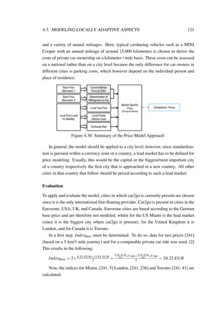 4.3. MODELING LOCALLY ADAPTIVE ASPECTS 121
and a variety of annual mileages. Here, typical carsharing vehicles such as a MINI
Cooper with an annual mileage of around 15,000 kilometers is chosen to derive the
costs of private car ownership on a kilometer / mile basis. These costs can be assessed
on a national rather than on a city level because the only difference for car owners in
different cities is parking costs, which however depend on the individual person and
place of residence.
Base Price
Alternative 1
Base Price
Alternative 2
Current Market
Price (0,30€)
Determination of
Willingness-to-Pay
Local Price Level
for Mobility
Local Taxi Price
Local Private
Vehicle Costs
Exchange Rate
Market Specific
Price
(Driving per Minute)
Competitors’ Prices
Figure 4.30: Summary of the Price Model Approach
In general, the model should be applied to a city level; however, since standardiza-
tion is pursued within a currency zone or a country, a lead market has to be deﬁned for
price modeling. Usually, this would be the capital or the biggest/most important city
of a country respectively the ﬁrst city that is approached in a new country. All other
cities in that country that follow should be priced according to such a lead market.
Evaluation
To apply and evaluate the model, cities in which car2go is currently present are chosen
since it is the only international free-ﬂoating provider. Car2go is present in cities in the
Eurozone, USA, UK, and Canada. Eurozone cities are based according to the German
base price and are therefore not modeled, whilst for the US Miami is the lead market
(since it is the biggest city where car2go is present), for the United Kingdom it is
London, and for Canada it is Toronto.
In a ﬁrst step, IndexBase must be determined. To do so, data for taxi prices [241]
(based on a 5 km/3 mile journey) and for a comparable private car ride was used. [2]
This results in the following:
IndexBase = 2∗ 8.33 EUR+13.93 EUR
2 +
0.39 EUR
km ∗5 km+0.39 EUR
km ∗5 km
2 = 24.23 EUR
Now, the indices for Miami, [241, 5] London, [241, 236] and Toronto [241, 41] are
calculated:
 