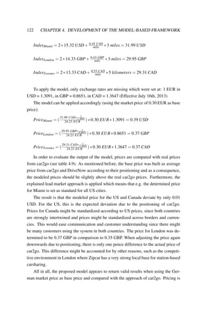 122 CHAPTER 4. DEVELOPMENT OF THE MODEL-BASED FRAMEWORK
IndexMiami = 2∗15.32 USD+ 0.45 USD
mile ∗3 miles = 31.99 USD
IndexLondon = 2∗14.33 GBP+ 0.43 GBP
mile ∗3 miles = 29.95 GBP
IndexToronto = 2∗13.33 CAD+ 0.53 CAD
mile ∗5 kilometers = 29.31 CAD
To apply the model, only exchange rates are missing which were set at: 1 EUR in
USD = 1.3091, in GBP = 0.8651, in CAD = 1.3647 (Effective July 16th, 2013)
The model can be applied accordingly (using the market price of 0.30 EUR as base
price):
PriceMiami = (
31.99 USD∗ 1
1.3091
24.23 EUR )∗0.30 EUR∗1.3091 = 0.39 USD
PriceLondon = (
29.95 GBP∗ 1
0.8651
24.23 EUR )∗0.30 EUR∗0.8651 = 0.37 GBP
PriceToronto = (
29.31 CAD∗ 1
1.3647
24.23 EUR )∗0.30 EUR∗1.3647 = 0.37 CAD
In order to evaluate the output of the model, prices are compared with real prices
from car2go (see table 4.9). As mentioned before, the base price was built as average
price from car2go and DriveNow according to their positioning and as a consequence,
the modeled prices should be slightly above the real car2go prices. Furthermore, the
explained lead market approach is applied which means that e.g. the determined price
for Miami is set as standard for all US cities.
The result is that the modeled price for the US and Canada deviate by only 0.01
USD. For the US, this is the expected deviation due to the positioning of car2go.
Prices for Canada might be standardized according to US prices, since both countries
are strongly intertwined and prices might be standardized across borders and curren-
cies. This would ease communication and customer understanding since there might
be many customers using the system in both countries. The price for London was de-
termined to be 0.37 GBP in comparison to 0.35 GBP. When adjusting the price again
downwards due to positioning, there is only one pence difference to the actual price of
car2go. This difference might be accounted for by other reasons, such as the competi-
tive environment in London where Zipcar has a very strong local base for station-based
carsharing.
All in all, the proposed model appears to return valid results when using the Ger-
man market price as base price and compared with the approach of car2go. Pricing is
 