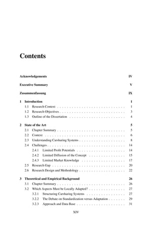 Contents
Acknowledgements IV
Executive Summary V
Zusammenfassung IX
1 Introduction 1
1.1 Research Context . . . . . . . . . . . . . . . . . . . . . . . . . . . . 1
1.2 Research Objectives . . . . . . . . . . . . . . . . . . . . . . . . . . . 3
1.3 Outline of the Dissertation . . . . . . . . . . . . . . . . . . . . . . . 4
2 State of the Art 5
2.1 Chapter Summary . . . . . . . . . . . . . . . . . . . . . . . . . . . . 5
2.2 Context . . . . . . . . . . . . . . . . . . . . . . . . . . . . . . . . . 6
2.3 Understanding Carsharing Systems . . . . . . . . . . . . . . . . . . . 8
2.4 Challenges . . . . . . . . . . . . . . . . . . . . . . . . . . . . . . . . 14
2.4.1 Limited Proﬁt Potentials . . . . . . . . . . . . . . . . . . . . 14
2.4.2 Limited Diffusion of the Concept . . . . . . . . . . . . . . . 15
2.4.3 Limited Market Knowledge . . . . . . . . . . . . . . . . . . 17
2.5 Research Gap . . . . . . . . . . . . . . . . . . . . . . . . . . . . . . 20
2.6 Research Design and Methodology . . . . . . . . . . . . . . . . . . . 22
3 Theoretical and Empirical Background 26
3.1 Chapter Summary . . . . . . . . . . . . . . . . . . . . . . . . . . . . 26
3.2 Which Aspects Must be Locally Adapted? . . . . . . . . . . . . . . . 27
3.2.1 Structuring Carsharing Systems . . . . . . . . . . . . . . . . 27
3.2.2 The Debate on Standardization versus Adaptation . . . . . . . 29
3.2.3 Approach and Data Base . . . . . . . . . . . . . . . . . . . . 31
XIV
 