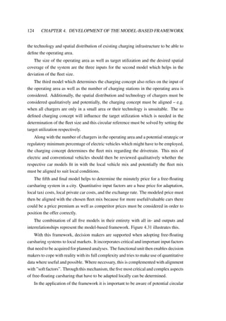 124 CHAPTER 4. DEVELOPMENT OF THE MODEL-BASED FRAMEWORK
the technology and spatial distribution of existing charging infrastructure to be able to
deﬁne the operating area.
The size of the operating area as well as target utilization and the desired spatial
coverage of the system are the three inputs for the second model which helps in the
deviation of the ﬂeet size.
The third model which determines the charging concept also relies on the input of
the operating area as well as the number of charging stations in the operating area is
considered. Additionally, the spatial distribution and technology of chargers must be
considered qualitatively and potentially, the charging concept must be aligned – e.g.
when all chargers are only in a small area or their technology is unsuitable. The so
deﬁned charging concept will inﬂuence the target utilization which is needed in the
determination of the ﬂeet size and this circular reference must be solved by setting the
target utilization respectively.
Along with the number of chargers in the operating area and a potential strategic or
regulatory minimum percentage of electric vehicles which might have to be employed,
the charging concept determines the ﬂeet mix regarding the drivetrain. This mix of
electric and conventional vehicles should then be reviewed qualitatively whether the
respective car models ﬁt in with the local vehicle mix and potentially the ﬂeet mix
must be aligned to suit local conditions.
The ﬁfth and ﬁnal model helps to determine the minutely price for a free-ﬂoating
carsharing system in a city. Quantitative input factors are a base price for adaptation,
local taxi costs, local private car costs, and the exchange rate. The modeled price must
then be aligned with the chosen ﬂeet mix because for more useful/valuable cars there
could be a price premium as well as competitor prices must be considered in order to
position the offer correctly.
The combination of all ﬁve models in their entirety with all in- and outputs and
interrelationships represent the model-based framework. Figure 4.31 illustrates this.
With this framework, decision makers are supported when adopting free-ﬂoating
carsharing systems to local markets. It incorporates critical and important input factors
that need to be acquired for planned analyses. The functional unit then enables decision
makers to cope with reality with its full complexity and tries to make use of quantitative
data where useful and possible. Where necessary, this is complemented with alignment
with ”soft factors”. Through this mechanism, the ﬁve most critical and complex aspects
of free-ﬂoating carsharing that have to be adapted locally can be determined.
In the application of the framework it is important to be aware of potential circular
 