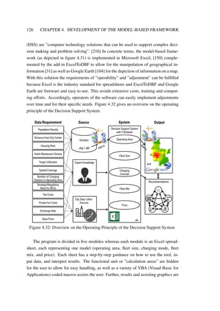126 CHAPTER 4. DEVELOPMENT OF THE MODEL-BASED FRAMEWORK
(DSS) are ”computer technology solutions that can be used to support complex deci-
sion making and problem solving”. [216] In concrete terms, the model-based frame-
work (as depicted in ﬁgure 4.31) is implemented in Microsoft Excel, [150] comple-
mented by the add-in ExcelToDBF to allow for the manipulation of geographical in-
formation [31] as well as Google Earth [104] for the depiction of information on a map.
With this solution the requirements of ”operability” and ”adjustment” can be fulﬁlled
because Excel is the industry standard for spreadsheets and ExcelToDBF and Google
Earth are freeware and easy to use. This avoids extensive costs, training and comput-
ing efforts. Accordingly, operators of the software can easily implement adjustments
over time and for their speciﬁc needs. Figure 4.32 gives an overview on the operating
principle of the Decision Support System.
Distance from City Center
Population Density
Hotel-/Restaurant Density
Housing Rent
Number of Charging
Stations in Operating Area
Target Utilization
Strategic/Regulatory
Need for BEVs
Taxi Costs
Exchange Rate
Private Car Costs
Spatial Coverage
Base Price
Geodata
.shp / .dbf
Expert Knowledge
City Data / other
Sources
Data Requirement Source System Output
Operating Area
Fleet Size
Charging
Concept
Fleet Mix
Price
.xls
Decision Support System
with 5 Modules
.kml
Recommendations
Figure 4.32: Overview on the Operating Principle of the Decision Support System
The program is divided in ﬁve modules whereas each module is an Excel spread-
sheet, each representing one model (operating area, ﬂeet size, charging mode, ﬂeet
mix, and price). Each sheet has a step-by-step guidance on how to use the tool, in-
put data, and interpret results. The functional unit or ”calculation areas” are hidden
for the user to allow for easy handling, as well as a variety of VBA (Visual Basic for
Applications) coded macros assists the user. Further, results and assisting graphics are
 