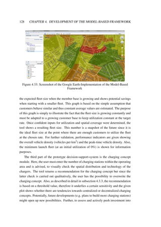 128 CHAPTER 4. DEVELOPMENT OF THE MODEL-BASED FRAMEWORK
Figure 4.33: Screenshot of the Google Earth-Implementation of the Model-Based
Framework
the expected ﬂeet size when the member base is growing and shows potential savings
when starting with a smaller ﬂeet. This graph is based on the simple assumption that
customers behave similar and thus constant average values are estimated. The purpose
of this graph is simply to illustrate the fact that the ﬂeet size is growing constantly and
must be adapted to a growing customer base to keep utilization constant at the target
rate. Once conﬁdent inputs for utilization and spatial coverage were determined, the
tool shows a resulting ﬂeet size. This number is a snapshot of the future since it is
the ideal ﬂeet size at the point where there are enough customers to utilize the ﬂeet
at the chosen rate. For further validation, performance indicators are given showing
the overall vehicle density (vehicles per km2) and the peak-time vehicle density. Also,
the minimum launch ﬂeet (at an initial utilization of 0%) is shown for information
purposes.
The third part of the prototype decision-support-system is the charging concept
module. Here, the user must enter the number of charging stations within the operating
area and is advised, to visually check the spatial distribution and technology of the
chargers. The tool returns a recommendation for the charging concept but since the
latter check is carried out qualitatively, the user has the possibility to overwrite the
charging concept. Also, as described in detail in subsection 4.3.3, the recommendation
is based on a threshold value, therefore it underlies a certain sensitivity and the given
plot shows whether there are tendencies towards centralized or decentralized charging
concepts. Potentially, future developments (e.g. plans to build more charging stations)
might open up new possibilities. Further, to assess and actively push investment into
 