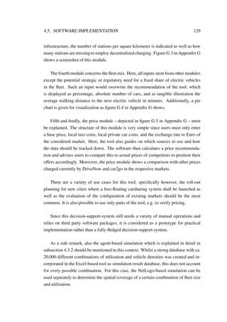 4.5. SOFTWARE IMPLEMENTATION 129
infrastructure, the number of stations per square kilometer is indicated as well as how
many stations are missing to employ decentralized charging. Figure G.3 in Appendix G
shows a screenshot of this module.
The fourth module concerns the ﬂeet mix. Here, all inputs stem from other modules
except the potential strategic or regulatory need for a ﬁxed share of electric vehicles
in the ﬂeet. Such an input would overwrite the recommendation of the tool, which
is displayed as percentage, absolute number of cars, and as tangible illustration the
average walking distance to the next electric vehicle in minutes. Additionally, a pie
chart is given for visualization as ﬁgure G.4 in Appendix G shows.
Fifth and ﬁnally, the price module – depicted in ﬁgure G.5 in Appendix G – must
be explained. The structure of this module is very simple since users must only enter
a base price, local taxi costs, local private car costs, and the exchange rate to Euro of
the considered market. Here, the tool also guides on which sources to use and how
the data should be tracked down. The software then calculates a price recommenda-
tion and advises users to compare this to actual prices of competitors to position their
offers accordingly. Moreover, the price module shows a comparison with other prices
charged currently by DriveNow and car2go in the respective markets.
There are a variety of use cases for this tool; speciﬁcally however, the roll-out
planning for new cities where a free-ﬂoating carsharing system shall be launched as
well as the evaluation of the conﬁguration of existing markets should be the most
common. It is also possible to use only parts of the tool, e.g. to verify pricing.
Since this decision-support-system still needs a variety of manual operations and
relies on third party software packages, it is considered as a prototype for practical
implementation rather than a fully-ﬂedged decision-support-system.
As a side remark, also the agent-based simulation which is explained in detail in
subsection 4.3.2 should be mentioned in this context. Whilst a strong database with ca.
20,000 different combinations of utilization and vehicle densities was created and in-
corporated in the Excel-based tool as simulation result database, this does not account
for every possible combination. For this case, the NetLogo-based simulation can be
used separately to determine the spatial coverage of a certain combination of ﬂeet size
and utilization.
 