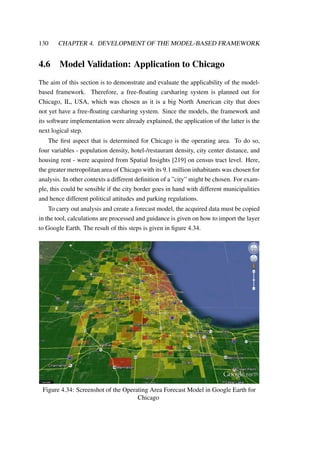 130 CHAPTER 4. DEVELOPMENT OF THE MODEL-BASED FRAMEWORK
4.6 Model Validation: Application to Chicago
The aim of this section is to demonstrate and evaluate the applicability of the model-
based framework. Therefore, a free-ﬂoating carsharing system is planned out for
Chicago, IL, USA, which was chosen as it is a big North American city that does
not yet have a free-ﬂoating carsharing system. Since the models, the framework and
its software implementation were already explained, the application of the latter is the
next logical step.
The ﬁrst aspect that is determined for Chicago is the operating area. To do so,
four variables - population density, hotel-/restaurant density, city center distance, and
housing rent - were acquired from Spatial Insights [219] on census tract level. Here,
the greater metropolitan area of Chicago with its 9.1 million inhabitants was chosen for
analysis. In other contexts a different deﬁnition of a ”city” might be chosen. For exam-
ple, this could be sensible if the city border goes in hand with different municipalities
and hence different political attitudes and parking regulations.
To carry out analysis and create a forecast model, the acquired data must be copied
in the tool, calculations are processed and guidance is given on how to import the layer
to Google Earth. The result of this steps is given in ﬁgure 4.34.
Figure 4.34: Screenshot of the Operating Area Forecast Model in Google Earth for
Chicago
 