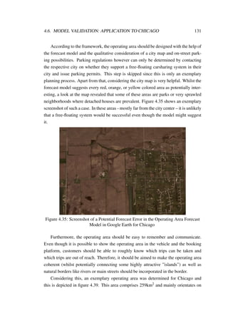 4.6. MODEL VALIDATION: APPLICATION TO CHICAGO 131
According to the framework, the operating area should be designed with the help of
the forecast model and the qualitative consideration of a city map and on-street park-
ing possibilities. Parking regulations however can only be determined by contacting
the respective city on whether they support a free-ﬂoating carsharing system in their
city and issue parking permits. This step is skipped since this is only an exemplary
planning process. Apart from that, considering the city map is very helpful. Whilst the
forecast model suggests every red, orange, or yellow colored area as potentially inter-
esting, a look at the map revealed that some of these areas are parks or very sprawled
neighborhoods where detached houses are prevalent. Figure 4.35 shows an exemplary
screenshot of such a case. In these areas - mostly far from the city center – it is unlikely
that a free-ﬂoating system would be successful even though the model might suggest
it.
Figure 4.35: Screenshot of a Potential Forecast Error in the Operating Area Forecast
Model in Google Earth for Chicago
Furthermore, the operating area should be easy to remember and communicate.
Even though it is possible to show the operating area in the vehicle and the booking
platform, customers should be able to roughly know which trips can be taken and
which trips are out of reach. Therefore, it should be aimed to make the operating area
coherent (whilst potentially connecting some highly attractive ”islands”) as well as
natural borders like rivers or main streets should be incorporated in the border.
Considering this, an exemplary operating area was determined for Chicago and
this is depicted in ﬁgure 4.39. This area comprises 259km2 and mainly orientates on
 
