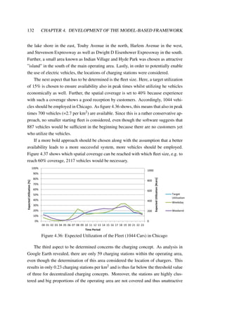 132 CHAPTER 4. DEVELOPMENT OF THE MODEL-BASED FRAMEWORK
the lake shore in the east, Touhy Avenue in the north, Harlem Avenue in the west,
and Stevenson Expressway as well as Dwight D Eisenhower Expressway in the south.
Further, a small area known as Indian Village and Hyde Park was chosen as attractive
”island” in the south of the main operating area. Lastly, in order to potentially enable
the use of electric vehicles, the locations of charging stations were considered.
The next aspect that has to be determined is the ﬂeet size. Here, a target utilization
of 15% is chosen to ensure availability also in peak times whilst utilizing he vehicles
economically as well. Further, the spatial coverage is set to 40% because experience
with such a coverage shows a good reception by customers. Accordingly, 1044 vehi-
cles should be employed in Chicago. As ﬁgure 4.36 shows, this means that also in peak
times 700 vehicles (=2.7 per km2) are available. Since this is a rather conservative ap-
proach, no smaller starting ﬂeet is considered, even though the software suggests that
887 vehicles would be sufﬁcient in the beginning because there are no customers yet
who utilize the vehicles.
If a more bold approach should be chosen along with the assumption that a better
availability leads to a more successful system, more vehicles should be employed.
Figure 4.37 shows which spatial coverage can be reached with which ﬂeet size, e.g. to
reach 60% coverage, 2117 vehicles would be necessary.
0
200
400
600
800
1000
0%
10%
20%
30%
40%
50%
60%
70%
80%
90%
100%
00 01 02 03 04 05 06 07 08 09 10 11 12 13 14 15 16 17 18 19 20 21 22 23
ExpectedUtilization[#cars]
ExpectedUtilization[%]
Time Period
Target
Utilization
Weekday
Weekend
Figure 4.36: Expected Utilization of the Fleet (1044 Cars) in Chicago
The third aspect to be determined concerns the charging concept. As analysis in
Google Earth revealed, there are only 59 charging stations within the operating area,
even though the determination of this area considered the location of chargers. This
results in only 0.23 charging stations per km2 and is thus far below the threshold value
of three for decentralized charging concepts. Moreover, the stations are highly clus-
tered and big proportions of the operating area are not covered and thus unattractive
 
