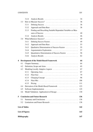 CONTENTS XV
3.2.4 Analysis Results . . . . . . . . . . . . . . . . . . . . . . . . 34
3.3 How to Measure Success? . . . . . . . . . . . . . . . . . . . . . . . 36
3.3.1 Deﬁning Success . . . . . . . . . . . . . . . . . . . . . . . . 36
3.3.2 Approach and Data Base . . . . . . . . . . . . . . . . . . . . 38
3.3.3 Finding and Describing Suitable Dependent Variables as Mea-
sures of Success . . . . . . . . . . . . . . . . . . . . . . . . 40
3.3.4 Analysis Results . . . . . . . . . . . . . . . . . . . . . . . . 46
3.4 What Inﬂuences Success? . . . . . . . . . . . . . . . . . . . . . . . . 49
3.4.1 Deﬁning Success Factors . . . . . . . . . . . . . . . . . . . . 49
3.4.2 Approach and Data Base . . . . . . . . . . . . . . . . . . . . 53
3.4.3 Qualitative Determination of Success Factors . . . . . . . . . 55
3.4.4 Argumentative Exploration . . . . . . . . . . . . . . . . . . . 57
3.4.5 Quantitative Determination of Success Factors . . . . . . . . 58
3.4.6 Analysis Results . . . . . . . . . . . . . . . . . . . . . . . . 62
4 Development of the Model-Based Framework 64
4.1 Chapter Summary . . . . . . . . . . . . . . . . . . . . . . . . . . . . 64
4.2 Deﬁnition, Scope and Aims . . . . . . . . . . . . . . . . . . . . . . . 65
4.3 Modeling Locally Adaptive Aspects . . . . . . . . . . . . . . . . . . 67
4.3.1 Operating Area . . . . . . . . . . . . . . . . . . . . . . . . . 67
4.3.2 Fleet Size . . . . . . . . . . . . . . . . . . . . . . . . . . . . 79
4.3.3 Charging Concept . . . . . . . . . . . . . . . . . . . . . . . 98
4.3.4 Fleet Mix . . . . . . . . . . . . . . . . . . . . . . . . . . . . 106
4.3.5 Pricing . . . . . . . . . . . . . . . . . . . . . . . . . . . . . 111
4.4 Derivation of the Model-Based Framework . . . . . . . . . . . . . . 123
4.5 Software Implementation . . . . . . . . . . . . . . . . . . . . . . . . 125
4.6 Model Validation: Application to Chicago . . . . . . . . . . . . . . . 130
5 Conclusion and Future Research 136
5.1 Summary and Conclusions . . . . . . . . . . . . . . . . . . . . . . . 136
5.2 Limitations and Future Research . . . . . . . . . . . . . . . . . . . . 138
List of Tables 142
List of Figures 143
Bibliography 147
 