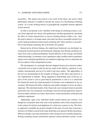 5.1. SUMMARY AND CONCLUSIONS 137
researchers. This analysis also lead to a key result of this thesis, the answer which
performance indicator is suitable to measure the success of a free-ﬂoating carsharing
system. As a result, booking density as geographically assignable measure appeared
as best measure.
In order to incorporate a city’s attributes in the design of carsharing systems, a suc-
cess factor approach was chosen, ﬁrst qualitatively and then quantitatively measuring
the effect of certain characteristics to success (booking density) within a city. Also,
this step in analysis is of unique nature since there has been a reasonable amount of re-
search studying traditional station-based carsharing and ”where and how it succeeds”,
but for free-ﬂoating carsharing, this work breaks new ground.
Backed up by all these ﬁndings, the model-based framework was developed, an-
swering the research question and tackling the challenges free-ﬂoating carsharing cur-
rently faces such as limited proﬁtability, limited diffusion of the concept, and limited
market knowledge. In summary, twelve quantitative input variables and ﬁve qualitative
aspects to be considered qualitatively are modeled as adjusting screws to determine the
ﬁve key aspects of this transportation system.
The development of a prototype Decision Support System gives decision makers
a powerful tool on hand to plan for the key trend of the industry, expansion to new
markets internationally and out of its niche to the mass market. The applicability of
the tool was demonstrated on the example of Chicago in this thesis and moreover, it
was implemented in industry. Being supported in determining some of the key as-
pects of the system is seen as great help by practitioners as well as it is valued that
the framework returns key input parameters for business case computation in city as-
sessment. The framework limits complexity and enables managers to focus on what is
important. The individual models of the framework were evaluated wherever possible
and results were very satisfactory even though it must be stressed again that it supports
decision makers and does not replace them; hence, results need human veriﬁcation and
qualitative adjustment.
Additionally, again every individual model created entered new territory, even
though few researchers dealt with some of the problems such as ﬂeet sizing but never
in the context of a holistic local adaptation of a whole new system to a city. This holis-
tic approach is probably the greatest strength of this piece of work since it presents a
reference for further research in the many ﬁelds that were opened with this dissertation.
Moreover though, it provides practitioners with a strong tool set to actually design free-
ﬂoating carsharing systems and therefore optimize current and future systems. As this
 