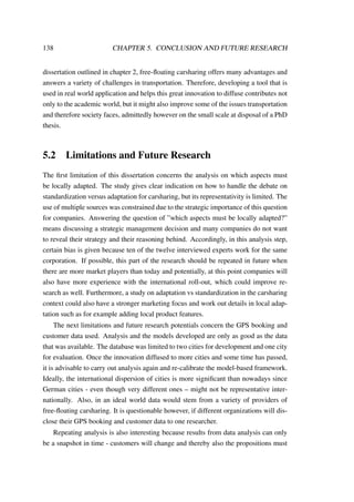 138 CHAPTER 5. CONCLUSION AND FUTURE RESEARCH
dissertation outlined in chapter 2, free-ﬂoating carsharing offers many advantages and
answers a variety of challenges in transportation. Therefore, developing a tool that is
used in real world application and helps this great innovation to diffuse contributes not
only to the academic world, but it might also improve some of the issues transportation
and therefore society faces, admittedly however on the small scale at disposal of a PhD
thesis.
5.2 Limitations and Future Research
The ﬁrst limitation of this dissertation concerns the analysis on which aspects must
be locally adapted. The study gives clear indication on how to handle the debate on
standardization versus adaptation for carsharing, but its representativity is limited. The
use of multiple sources was constrained due to the strategic importance of this question
for companies. Answering the question of ”which aspects must be locally adapted?”
means discussing a strategic management decision and many companies do not want
to reveal their strategy and their reasoning behind. Accordingly, in this analysis step,
certain bias is given because ten of the twelve interviewed experts work for the same
corporation. If possible, this part of the research should be repeated in future when
there are more market players than today and potentially, at this point companies will
also have more experience with the international roll-out, which could improve re-
search as well. Furthermore, a study on adaptation vs standardization in the carsharing
context could also have a stronger marketing focus and work out details in local adap-
tation such as for example adding local product features.
The next limitations and future research potentials concern the GPS booking and
customer data used. Analysis and the models developed are only as good as the data
that was available. The database was limited to two cities for development and one city
for evaluation. Once the innovation diffused to more cities and some time has passed,
it is advisable to carry out analysis again and re-calibrate the model-based framework.
Ideally, the international dispersion of cities is more signiﬁcant than nowadays since
German cities - even though very different ones – might not be representative inter-
nationally. Also, in an ideal world data would stem from a variety of providers of
free-ﬂoating carsharing. It is questionable however, if different organizations will dis-
close their GPS booking and customer data to one researcher.
Repeating analysis is also interesting because results from data analysis can only
be a snapshot in time - customers will change and thereby also the propositions must
 