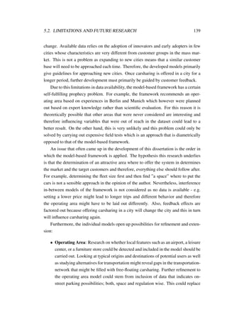 5.2. LIMITATIONS AND FUTURE RESEARCH 139
change. Available data relies on the adoption of innovators and early adopters in few
cities whose characteristics are very different from customer groups in the mass mar-
ket. This is not a problem as expanding to new cities means that a similar customer
base will need to be approached each time. Therefore, the developed models primarily
give guidelines for approaching new cities. Once carsharing is offered in a city for a
longer period, further development must primarily be guided by customer feedback.
Due to this limitations in data availability, the model-based framework has a certain
self-fulﬁlling prophecy problem. For example, the framework recommends an oper-
ating area based on experiences in Berlin and Munich which however were planned
out based on expert knowledge rather than scientiﬁc evaluation. For this reason it is
theoretically possible that other areas that were never considered are interesting and
therefore inﬂuencing variables that were out of reach in the dataset could lead to a
better result. On the other hand, this is very unlikely and this problem could only be
solved by carrying out expensive ﬁeld tests which is an approach that is diametrically
opposed to that of the model-based framework.
An issue that often came up in the development of this dissertation is the order in
which the model-based framework is applied. The hypothesis this research underlies
is that the determination of an attractive area where to offer the system in determines
the market and the target customers and therefore, everything else should follow after.
For example, determining the ﬂeet size ﬁrst and then ﬁnd ”a space” where to put the
cars is not a sensible approach in the opinion of the author. Nevertheless, interference
in-between models of the framework is not considered as no data is available - e.g.
setting a lower price might lead to longer trips and different behavior and therefore
the operating area might have to be laid out differently. Also, feedback effects are
factored out because offering carsharing in a city will change the city and this in turn
will inﬂuence carsharing again.
Furthermore, the individual models open up possibilities for reﬁnement and exten-
sion:
• Operating Area: Research on whether local features such as an airport, a leisure
center, or a furniture store could be detected and included in the model should be
carried out. Looking at typical origins and destinations of potential users as well
as studying alternatives for transportation might reveal gaps in the transportation-
network that might be ﬁlled with free-ﬂoating carsharing. Further reﬁnement to
the operating area model could stem from inclusion of data that indicates on-
street parking possibilities; both, space and regulation wise. This could replace
 