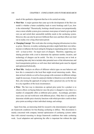 140 CHAPTER 5. CONCLUSION AND FUTURE RESEARCH
much of the qualitative alignment that has to be carried out today.
• Fleet Size: A major question that came up in the development of the ﬂeet size
model is whether a better availability leads to more bookings and if yes, how
is the relationship? Theoretically, bookings should increase over-proportionally
since a more reliable system gives customers more peace of mind to give up their
own car and switch their automobile mobility needs to the carsharing system.
However, this can only be proven if different ﬂeet sizes and their effects are tried
out in reality over a long observation period.
• Charging Concept: This work takes the existing charging infrastructure in cities
as given. However, in reality carsharing providers might build their own infras-
tructure or inﬂuence the local setting by bringing in negotiating power since they
will – at least at ﬁrst – be major users of chargers. Therefore, supporting car-
sharing providers with a tool to determine the optimum number, location, and
technology of chargers can be useful. For this, it is necessary not to look at
carsahring data only but to include other potential users of the infrastructure and
local transportation policies as well since their individual goals must be aligned
and optimized holistically.
• Fleet Mix: Analysis on effects of different vehicle types on user behavior and
how this is connected to the local ﬂeet might reveal interesting results. Here,
data on local vehicles as well as focus groups with customers in different settings
might be necessary. It must be analyzed whether to blend in or not with the local
ﬂeet, also testing the approach of car2go to offer a practical city car for the use
in a city regardless of the local circumstances.
• Price: The best way to determine an optimal price point for a product is to
observe effects on buying behavior once the price is changed or once there is a
number of comparable offers at different price points. Accordingly, providers
must carry out real world tests with different prices. Only then it is possible to
determine reliable price elasticity functions with which providers could set their
price point according to their individual strategy and settings.
Apart from that, an interesting ﬁeld for research is the determination of appropri-
ate framework conditions for free-ﬂoating carsharing to diffuse. This dissertation is
mainly concerned with company internal optimization of carsharing systems rather
than with external reasoning to design framework conditions that make carsharing
work. Local adaptation and optimizing the offer is important but without the right
 