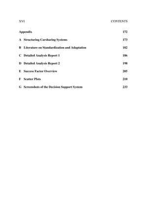 XVI CONTENTS
Appendix 172
A Structuring Carsharing Systems 173
B Literature on Standardization and Adaptation 182
C Detailed Analysis Report 1 186
D Detailed Analysis Report 2 198
E Success Factor Overview 205
F Scatter Plots 210
G Screenshots of the Decision Support System 233
 